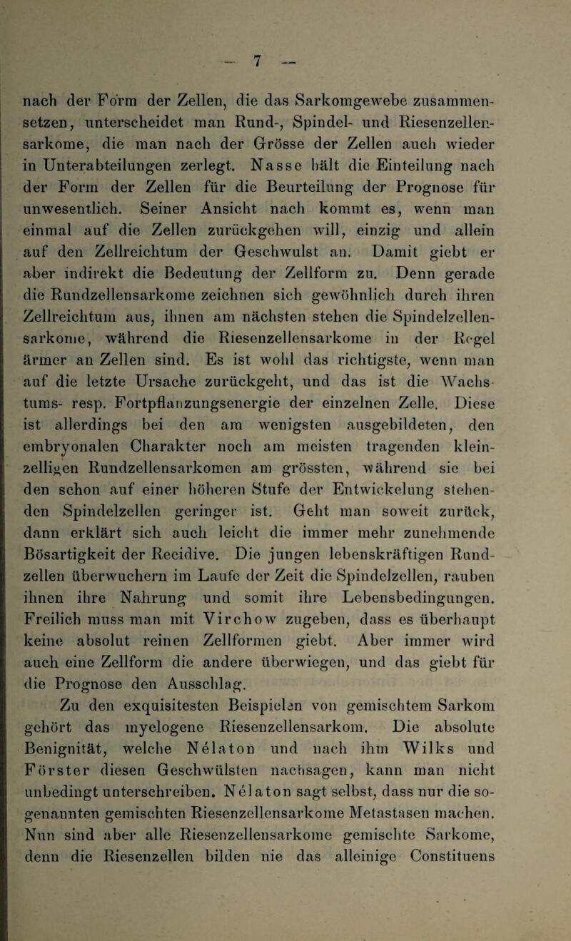 nach der Form der Zellen, die das Sarkomgewebe zusammen¬ setzen, unterscheidet man Rund-, Spindel- und Riesenzellen¬ sarkome, die man nach der Grösse der Zelleu auch wieder in Unterabteilungen zerlegt. Nasse hält die Einteilung nach der Form der Zellen für die Beurteilung der Prognose für unwesentlich. Seiner Ansicht nach kommt es, wenn man einmal auf die Zellen zurückgehen will, einzig und allein auf den Zellreichtum der Geschwulst an. Damit giebt er aber indirekt die Bedeutung der Zellform zu. Denn gerade die Rundzellensarkome zeichnen sich gewöhnlich durch ihren Zellreichtum aus, ihnen am nächsten stehen die Spindelzellen- sarkome, während die Riesenzellensarkome in der Regel ärmer an Zellen sind. Es ist wohl das richtigste, wenn man auf die letzte Ursache zurückgeht, und das ist die Wachs tums- resp. Fortpflanzungsenergie der einzelnen Zelle. Diese ist allerdings bei den am wenigsten ausgebildeten, den embryonalen Charakter noch am meisten tragenden klein¬ zelligen Rundzellensarkomcn am grössten, während sie bei den schon auf einer höheren Stufe der Entwickelung stehen¬ den Spindelzellen geringer ist. Geht man soweit zurück, dann erklärt sich auch leicht die immer mehr zunehmende Bösartigkeit der Recidive. Die jungen lebenskräftigen Rund¬ zellen überwuchern im Laufe der Zeit die Spindelzellen, rauben ihnen ihre Nahrung und somit ihre Lebensbedingungen. Freilich muss man mit Virchow zugeben, dass es überhaupt keine absolut reinen Zellformen giebt. Aber immer wird auch eine Zellform die andere überwiegen, und das giebt für die Prognose den Ausschlag. Zu den exquisitesten Beispielen von gemischtem Sarkom gehört das myelogene Riesenzellensarkom. Die absolute Benignität, welche N ela ton und nach ihm Wilks und Förster diesen Geschwülsten nachsagen, kann man nicht unbedingt unterschreiben. Nelaton sagt selbst, dass nur die so¬ genannten gemischten Riesenzellensarkome Metastasen machen. Nun sind aber alle Riesenzellensarkome gemischte Sarkome, denn die Riesenzellen bilden nie das alleiuiire Constituens