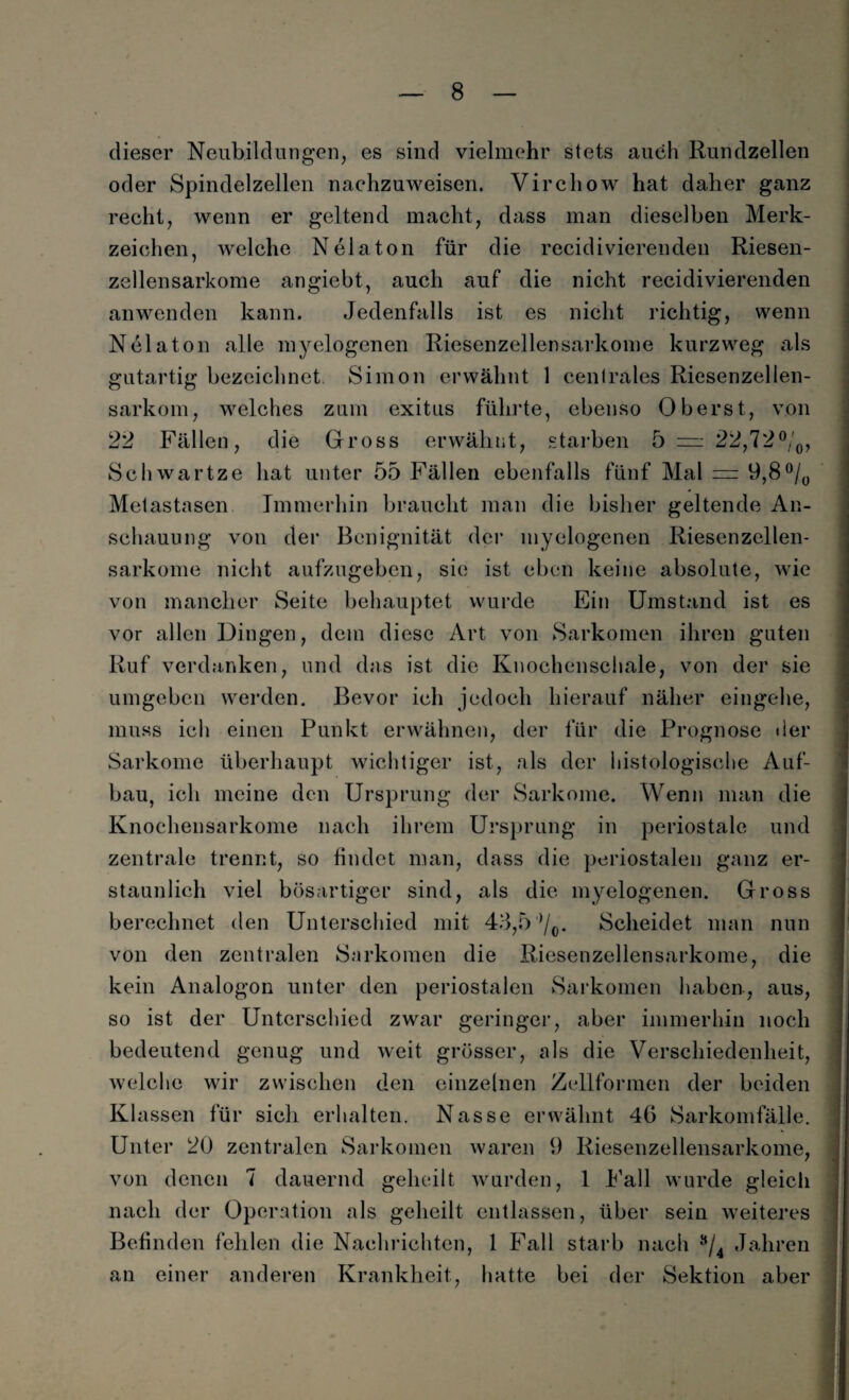 dieser Neubildungen, es sind vielmehr stets auch Rundzellen oder Spindelzellen nachzuweisen. Virchow hat daher ganz recht, wenn er geltend macht, dass man dieselben Merk¬ zeichen, welche N ela ton für die recidivierenden Riesen¬ zellensarkome angiebt, auch auf die nicht recidivierenden anwenden kann. Jedenfalls ist es nicht richtig, wenn Nelaton alle myelogenen Riesenzellensarkome kurzweg als gutartig bezeichnet Simon erwähnt 1 centrales Riesenzellen¬ sarkom, welches zum exitus führte, ebenso Oberst, von 22 Fällen, die Gross erwähnt, starben 5 — 22,72°/0, Schwartze hat unter 55 Fällen ebenfalls fünf Mal = 9,8°/0 Metastasen Immerhin braucht man die bisher geltende An¬ schauung von der Bcnignität der myelogenen Riesenzellen¬ sarkome nicht aufzugeben, sie ist eben keine absolute, wie von mancher Seite behauptet wurde Ein Umstand ist es vor allen Dingen, dem diese Art von Sarkomen ihren guten Ruf verdanken, und das ist die Knochenschale, von der sie umgeben werden. Bevor ich jedoch hierauf näher eingehe, muss ich einen Punkt erwähnen, der für die Prognose der Sarkome überhaupt wichtiger ist, als der histologische Auf¬ bau, ich meine den Ursprung der Sarkome. Wenn man die Knochensarkome nach ihrem Ursprung in periostale und zentrale trennt, so findet man, dass die periostalen ganz er¬ staunlich viel bösartiger sind, als die myelogenen. Gross berechnet den Unterschied mit 43,5'Yo* Scheidet man nun von den zentralen Sarkomen die Riesenzellensarkome, die kein Analogon unter den periostalen Sarkomen haben-, aus, so ist der Unterschied zwar geringer, aber immerhin noch bedeutend genug und weit grösser, als die Verschiedenheit, welche wir zwischen den einzelnen Zellformen der beiden Klassen für sich erhalten. Nasse erwähnt 46 Sarkomfälle. Unter 20 zentralen Sarkomen waren 9 Riesenzellensarkome, von denen 7 dauernd geheilt wurden, 1 Fall wurde gleich nach der Operation als geheilt entlassen, über sein weiteres Befinden fehlen die Nachrichten, 1 Fall starb nach s/4 Jahren an einer anderen Krankheit, hatte bei der Sektion aber