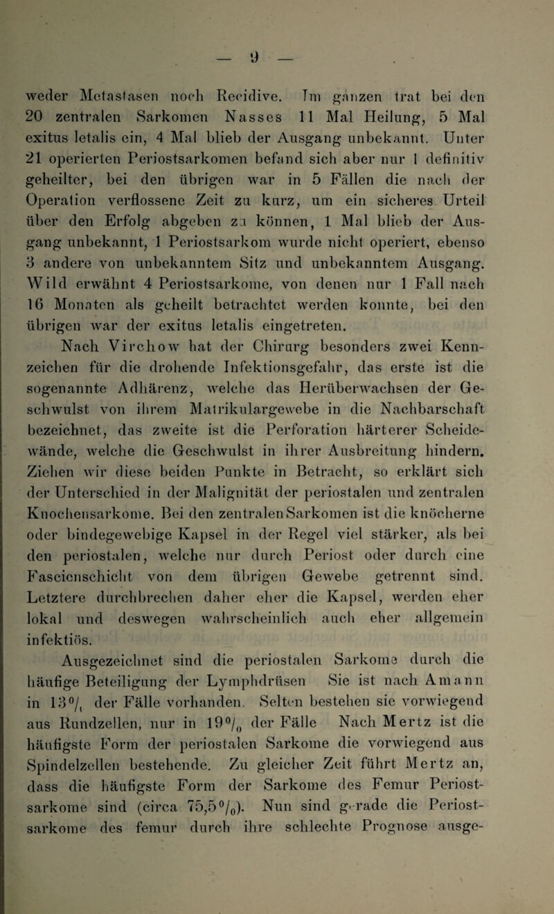 weder Metastasen noch Reeidive. Tm ganzen trat bei den 20 zentralen Sarkomen Nasses 11 Mal Heilung, 5 Mal exitus letalis ein, 4 Mal blieb der Ausgang unbekannt. Unter 21 operierten Periostsarkomen befand sich aber nur 1 definitiv geheilter, bei den übrigen war in 5 Fällen die nach der Operation verflossene Zeit zu kurz, um ein sicheres Urteil über den Erfolg abgeben za können, 1 Mal blieb der Aus¬ gang unbekannt, 1 Periostsarkom wurde nicht operiert, ebenso 3 andere von unbekanntem Sitz und unbekanntem Ausgang. Wild erwähnt 4 Periostsarkome, von denen nur 1 Fall nach 16 Monaten als geheilt betrachtet werden konnte, bei den übrigen war der exitus letalis eingetreten. Nach Virchow hat der Chirurg besonders zwei Kenn¬ zeichen für die drohende Infektionsgefahr, das erste ist die sogenannte Adhärenz, welche das Herüberwachsen der Ge¬ schwulst von ihrem Matrikulargewebe in die Nachbarschaft bezeichnet, das zweite ist die Perforation härterer Scheide¬ wände, welche die Geschwulst in ihrer Ausbreitung hindern. Ziehen wir diese beiden Punkte in Betracht, so erklärt sich der Unterschied in der Malignität der periostalen und zentralen Knochensarkome. Bei den zentralen Sarkomen ist die knöcherne oder bindegewebige Kapsel in der Regel viel stärker, als bei den periostalen, welche nur durch Periost oder durch eine Fascicnschicht von dem übrigen Gewebe getrennt sind. Letztere durchbrechen daher eher die Kapsel, werden eher lokal und deswegen wahrscheinlich auch eher allgemein infektiös. Ausgezeichnet sind die periostalen Sarkome durch die häufige Beteiligung der Lymphdrüsen Sie ist nach Amann in 13°/, der Fälle vorhanden. Selten bestehen sie vorwiegend aus Rundzellen, nur in 19°/0 der Fälle Nach Mertz ist die häufigste Form der periostalen Sarkome die vorwiegend aus Spindelzellen bestehende. Zu gleicher Zeit führt Mertz an, dass die häufigste Form der Sarkome des Femur Periost¬ sarkome sind (circa 75,5°/0). Nun sind gerade die Periost¬ sarkome des femur durch ihre schlechte Prognose ausge-