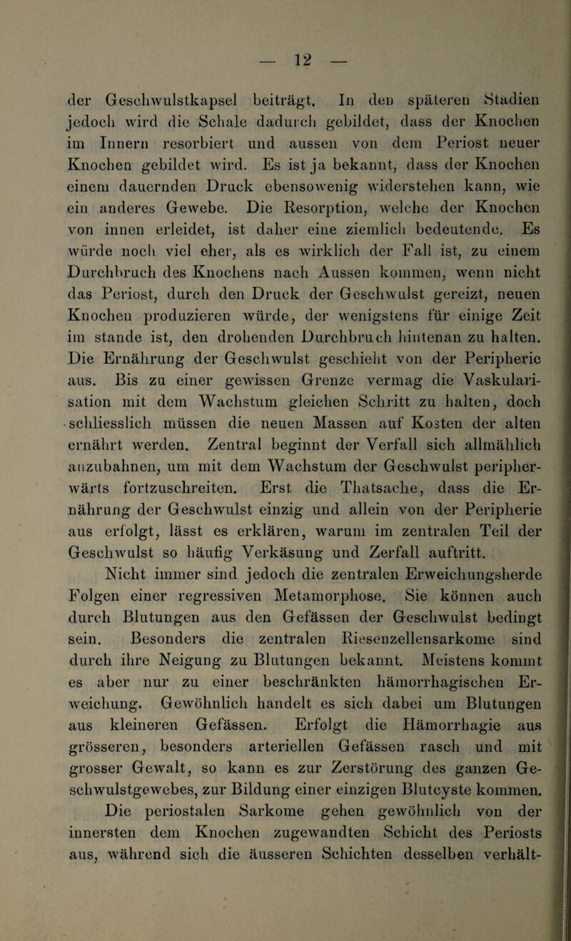 der Geschwulstkapsel beiträgt. In den späteren Stadien jedoch wird die Schale dadurch gebildet, dass der Knochen im Innern resorbiert und aussen von dem Periost neuer Knochen gebildet wird. Es ist ja bekannt, dass der Knochen einem dauernden Druck ebensowenig widerstehen kann, wie ein anderes Gewebe. Die Resorption, welche der Knochen von innen erleidet, ist daher eine ziemlich bedeutende. Es würde noch viel eher, als es wirklich der Fall ist, zu einem Durchbruch des Knochens nach Aussen kommen, wenn nicht das Periost, durch den Druck der Geschwulst gereizt, neuen Knochen produzieren würde, der wenigstens für einige Zeit im stände ist, den drohenden Durchbruch hintenan zu halten. Die Ernährung der Geschwulst geschieht von der Peripherie aus. Bis zu einer gewissen Grenze vermag die Vaskulari¬ sation mit dem Wachstum gleichen Schritt zu halten, doch schliesslich müssen die neuen Massen auf Kosten der alten ernährt werden. Zentral beginnt der Verfall sich allmählich anzubahnen, um mit dem Wachstum der Geschwulst peripher- wärts fortzuschreiten. Erst die Thatsache, dass die Er¬ nährung der Geschwulst einzig und allein von der Peripherie aus erfolgt, lässt es erklären, warum im zentralen Teil der Geschwulst so häufig Verkäsung und Zerfall auftritt. Nicht immer sind jedoch die zentralen Erweichungsherde Folgen einer regressiven Metamorphose. Sie können auch durch Blutungen aus den Gefässen der Geschwulst bedingt sein. Besonders die zentralen Riesenzellensarkome sind durch ihre Neigung zu Blutungen bekannt. Meistens kommt es aber nur zu einer beschränkten hämorrhagischen Er¬ weichung. Gewöhnlich handelt es sich dabei um Blutungen aus kleineren Gefässen. Erfolgt die Hämorrhagie aus grösseren, besonders arteriellen Gefässen rasch und mit grosser Gewalt, so kann es zur Zerstörung des ganzen Ge¬ schwulstgewebes, zur Bildung einer einzigen Blutcyste kommen. Die periostalen Sarkome gehen gewöhnlich von der innersten dem Knochen zugewandten Schicht des Periosts aus, während sich die äusseren Schichten desselben verhält-