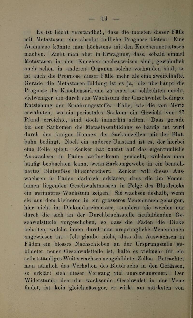 Es ist leiclit verständlich, dass die meisten dieser Fälle mit Metastasen eine absolut tödliche Prognose bieten. Eine Ausnahme könnte man höchstens mit den Knochenmetastasen machen. Zieht man aber in Erwägung, dass, sobald einmal Metastasen in den Knochen nachzuweisen sind,, gewöhnlich auch schon in anderen Organen solche vorhanden sind, so ist auch die Prognose dieser Fälle mehr als eine zweifelhafte. Gerade die Metastasen-Bildung ist es ja, die überhaupt die Prognose der Knochensarkome zu einer so schlechten macht, viel weniger die durch das Wachstum der Geschwulst bedingte Entziehung der Ernährungsstoffe. Fälle, wie die von Mertz erwähnten, wo ein periostales Sarkom ein Gewicht von 27 Pfund erreichte, sind doch immerhin selten. Dass gerade bei den Sarkomen die Metastasenbildung so häufig ist, wird durch den innigen Konnex der Sarkomzellen mit der Blut¬ balm bedingt. Noch ein anderer Umstand ist es, der hierbei eine Rolle spielt. Zenker hat zuerst auf das eigentümliche Auswachsen in Fäden aufmerksam gemacht, welches man häufig beobachten kann, wenn Sarkomgewebe in ein benach¬ bartes Blutgefäss hineinwuchert. Zenker will dieses Aus¬ wachsen in Fäden dadurch erklären, dass die im Venen¬ lumen liegenden Geschwulstmassen in Folge des Blutdrucks ein geringeres Wachstum zeigen. Sie wachsen deshalb, wenn sie aus dem kleineren in ein grösseres Venenlumen gelangen, hier nicht im Dickendurchmesser, sondern sie werden nur durch die sich an der Durchbruchsstelle neubildenden Ge¬ schwulstteile vorgeschoben, so dass die Fäden die Dicke behalten, welche ihnen durch das ursprüngliche Venenlumen angewiesen ist. Ich glaube nicht, dass das Auswachsen in Fäden ein blosses Nachschieben an der Ursprungstelle ge¬ bildeter neuer Geschwulstteile ist, halte es vielmehr für ein selbstständiges Weiterwachsen neugebildeter Zellen. Betrachtet man nämlich das Verhalten des Blutdrucks in den Gefässen, so erklärt sich dieser Vorgang viel ungezwungener. Der Widerstand, den die wachsende Geschwulst in der Vene findet, ist kein gleichmässiger, er wirkt am stärksten von