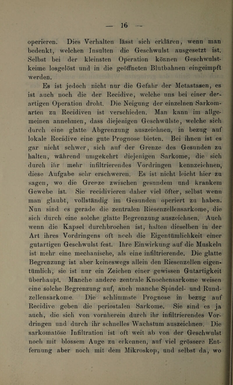 operieren. Dies Verhalten lässt sich erklären, wenn man bedenkt, welchen Insulten die Geschwulst ausgesetzt ist. Selbst bei der kleinsten Operation können Geschwulst¬ keime losgelöst und in die geöffneten Blutbahnen eingeimpft werden. Es ist jedoch nicht nur die Gefahr der Metastasen, es ist auch noch die der Reeidive, welche uns bei einer der- artigen Operation droht. Die Neigung der einzelnen Sarkom¬ arten zu Recidiven ist verschieden. Man kann im allge¬ meinen annehmen, dass diejenigen Geschwülste, welche sich durch eine glatte Abgrenzung auszeichnen, in bezug auf lokale Reeidive eine gute Prognose bieten. Bei ihnen ist es gar nicht schwer, sich auf der Grenze des Gesunden zu halten, während umgekehrt diejenigen Sarkome, die sich durch ihr mehr infiltrierendes Vordringen kennzeichnen, diese Aufgabe sehr erschweren. Es ist nicht leicht hier zu sagen, wo die Grenze zwischen gesundem und krankem Gewebe ist. Sie recidivieren daher viel öfter, selbst wenn man glaubt, vollständig im Gesunden operiert zu haben. Nun sind es gerade die zentralen Riesenzellensarkome, die sich durch eine solche glatte Begrenzung auszeichnen. Auch wenn die Kapsel durchbrochen ist, halten dieselben in der Art ihres Vordringens oft noch die Eigentümlichkeit einer gutartigen Geschwulst fest. Ihre Einwirkung auf die Muskeln ist mehr eine mechanische, als eine infiltrierende. Die glatte Begrenzung ist aber keineswegs allein den Riesenzellen eigen¬ tümlich, sie ist nur ein Zeichen einer gewissen Gutartigkeit überhaupt. Manche andere zentrale Knochensarkome weisen eine solche Begrenzung auf, auch manche Spindel- und Rund¬ zellensarkome. Die schlimmste Prognose in bezug auf Reeidive geben die periostalen Sarkome. Sie sind es ja auch, die sich von vornherein durch ihr infiltrierendes Vor¬ dringen und durch ihr schnelles Wachstum auszeichnen. Die sarkomatöse Infiltration ist oft weit ab von der Geschwulst noch mit blossem Auge zu erkennen, auf viel grössere Ent¬ fernung aber noch mit dem Mikroskop, und selbst da, wo