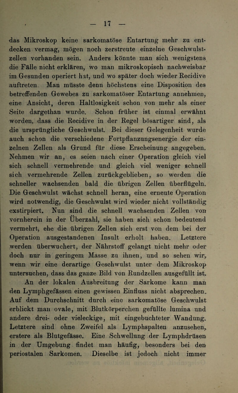 das Mikroskop keine sarkomatöse Entartung mehr zu ent¬ decken vermag, mögen noch zerstreute einzelne Geschwulst¬ zellen vorhanden sein. Anders könnte man sich wenigstens die Fälle nicht erklären, wo man mikroskopisch nachweisbar im Gesunden operiert hat, und wo später doch wieder Recidive auftreten. Man müsste denn höchstens eine Disposition des betreffenden Gewebes zu sarkomatöser Entartung annehmen, eine Ansicht, deren Haltlosigkeit schon von mehr als einer Seite dargethan wurde. Schon früher ist einmal erwähnt worden, dass die Recidive in der Regel bösartiger sind, als die ursprüngliche Geschwulst. Bei dieser Gelegenheit wurde auch schon die verschiedene Fortpflanzungsenergie der ein¬ zelnen Zellen als Grund für diese Erscheinung angegeben. Nehmen wir an, es seien nach einer Operation gleich viel sich schnell vermehrende und gleich viel weniger schnell sich vermehrende Zellen zurückgeblieben, so weiden die schneller wachsenden bald die übrigen Zellen überflügeln. Die Geschwulst wächst schnell heran, eine erneute Operation wird notwendig, die Geschwulst wird wieder nicht vollständig exstirpiert. Nun sind die schnell wachsenden Zellen von • • vornherein in der Überzahl, sie haben sich schon bedeutend vermehrt, ehe die übrigen Zellen sich erst von dem bei der Operation ausgestandenen Insult erholt haben. Letztere werden überwuchert, der Nährstoff gelangt nicht mehr oder doch nur in geringem Masse zu ihnen, und so sehen wir,, wenn wir eine derartige Geschwulst unter dem Mikroskop untersuchen, dass das ganze Bild von Rundzellen ausgefüllt ist. An der lokalen Ausbreitung der Sarkome kann man den Lymphgefässen einen gewissen Einfluss nicht absprechen.. Auf dem Durchschnitt durch eine sarkomatöse Geschwulst erblickt man ovale, mit Blutkörperchen gefüllte lumina und andere drei- oder vieleckige, mit eingebuchteter Wandung. Letztere sind ohne Zweifel als Lymphspalten anzusehen,, erstere als Blutgefässe. Eine Schwellung der Lymphdrüsen in der Umgebung findet man häufig, besonders bei den periostalen Sarkomen. Dieselbe ist jedoch nicht immer