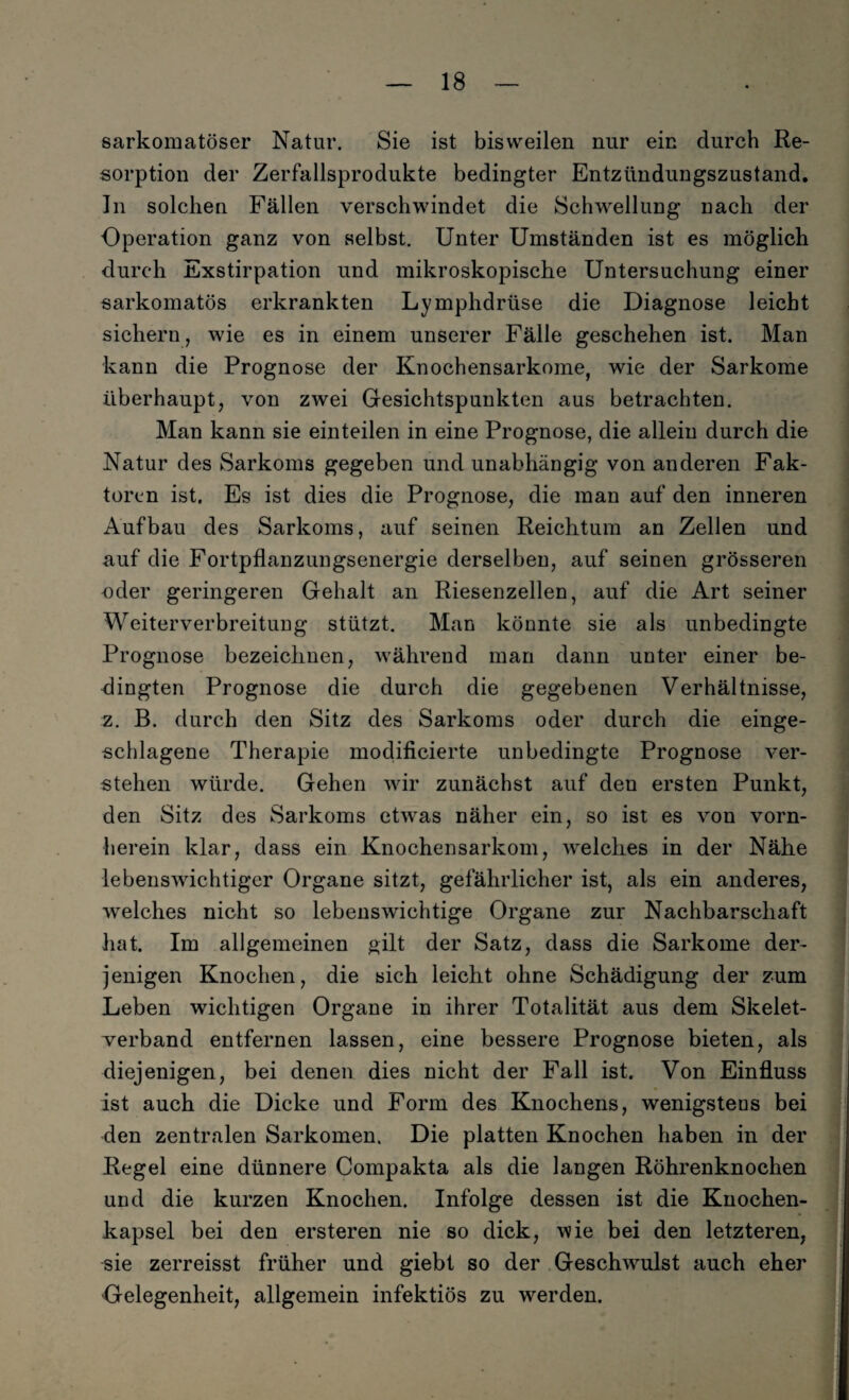 sarkomatöser Natur. Sie ist bisweilen nur ein durch Re¬ sorption der Zerfallsprodukte bedingter Entzündungszustand. In solchen Fällen verschwindet die Schwellung nach der Operation ganz von selbst. Unter Umständen ist es möglich durch Exstirpation und mikroskopische Untersuchung einer sarkomatös erkrankten Lymphdrüse die Diagnose leicht sichern, wie es in einem unserer Fälle geschehen ist. Man kann die Prognose der Knochensarkome, wie der Sarkome überhaupt, von zwei Gesichtspunkten aus betrachten. Man kann sie einteilen in eine Prognose, die allein durch die Natur des Sarkoms gegeben und unabhängig von anderen Fak¬ toren ist. Es ist dies die Prognose, die man auf den inneren Aufbau des Sarkoms, auf seinen Reichtum an Zellen und auf die Fortpflanzungsenergie derselben, auf seinen grösseren oder geringeren Gehalt an Riesenzellen, auf die Art seiner Weiterverbreitung stützt. Man könnte sie als unbedingte Prognose bezeichnen, während man dann unter einer be¬ dingten Prognose die durch die gegebenen Verhältnisse, z. B. durch den Sitz des Sarkoms oder durch die einge¬ schlagene Therapie modificierte unbedingte Prognose ver¬ stehen würde. Gehen wir zunächst auf den ersten Punkt, den Sitz des Sarkoms etwras näher ein, so ist es von vorn¬ herein klar, dass ein Knochensarkom, welches in der Nähe lebenswichtiger Organe sitzt, gefährlicher ist, als ein anderes, welches nicht so lebenswichtige Organe zur Nachbarschaft hat. Im allgemeinen gilt der Satz, dass die Sarkome der¬ jenigen Knochen, die sich leicht ohne Schädigung der zum Leben wichtigen Organe in ihrer Totalität aus dem Skelet¬ verband entfernen lassen, eine bessere Prognose bieten, als diejenigen, bei denen dies nicht der Fall ist. Von Einfluss ist auch die Dicke und Form des Knochens, wenigstens bei den zentralen Sarkomen. Die platten Knochen haben in der Regel eine dünnere Compakta als die langen Röhrenknochen und die kurzen Knochen. Infolge dessen ist die Knochen¬ kapsel bei den ersteren nie so dick, wie bei den letzteren, sie zerreisst früher und giebt so der Geschwmlst auch eher Gelegenheit, allgemein infektiös zu werden.