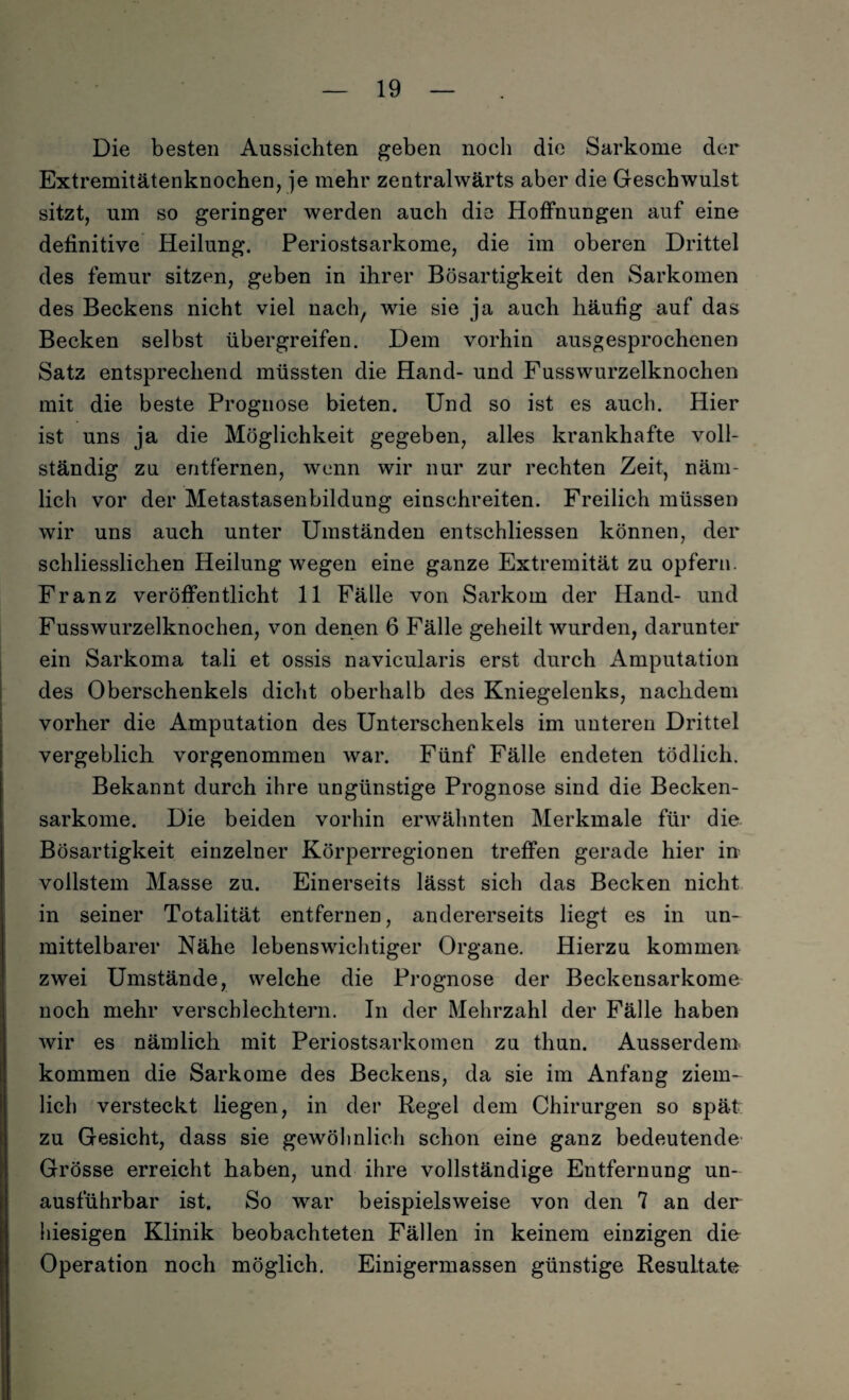 Die besten Aussichten geben noch die Sarkome der Extremitätenknochen, je mehr zentralwärts aber die Geschwulst sitzt, um so geringer werden auch die Hoffnungen auf eine definitive Heilung. Periostsarkome, die im oberen Drittel des femur sitzen, geben in ihrer Bösartigkeit den Sarkomen des Beckens nicht viel nach, wie sie ja auch häufig auf das Becken selbst übergreifen. Dem vorhin ausgesprochenen Satz entsprechend müssten die Hand- und Fusswurzelknochen mit die beste Prognose bieten. Und so ist es auch. Hier ist uns ja die Möglichkeit gegeben, alles krankhafte voll¬ ständig zu entfernen, wenn wir nur zur rechten Zeit, näm¬ lich vor der Metastasenbildung einschreiten. Freilich müssen wir uns auch unter Umständen entschliessen können, der schliesslichen Heilung wegen eine ganze Extremität zu opfern. Franz veröffentlicht 11 Fälle von Sarkom der Hand- und Fusswurzelknochen, von denen 6 Fälle geheilt wurden, darunter ein Sarkoma tali et ossis navicularis erst durch Amputation des Oberschenkels dicht oberhalb des Kniegelenks, nachdem vorher die Amputation des Unterschenkels im unteren Drittel vergeblich vorgenommen war. Fünf Fälle endeten tödlich. Bekannt durch ihre ungünstige Prognose sind die Becken¬ sarkome. Die beiden vorhin erwähnten Merkmale für die Bösartigkeit einzelner Körperregionen treffen gerade hier in vollstem Masse zu. Einerseits lässt sich das Becken nicht in seiner Totalität entfernen, andererseits liegt es in un¬ mittelbarer Nähe lebenswichtiger Organe. Hierzu kommen zwei Umstände, welche die Prognose der Beckensarkome noch mehr verschlechtern. In der Mehrzahl der Fälle haben wir es nämlich mit Periostsarkomen zu thun. Ausserdem kommen die Sarkome des Beckens, da sie im Anfang ziem¬ lich versteckt liegen, in der Regel dem Chirurgen so spät zu Gesicht, dass sie gewöhnlich schon eine ganz bedeutende Grösse erreicht haben, und ihre vollständige Entfernung un¬ ausführbar ist. So war beispielsweise von den 7 an der hiesigen Klinik beobachteten Fällen in keinem einzigen die Operation noch möglich. Einigermassen günstige Resultate