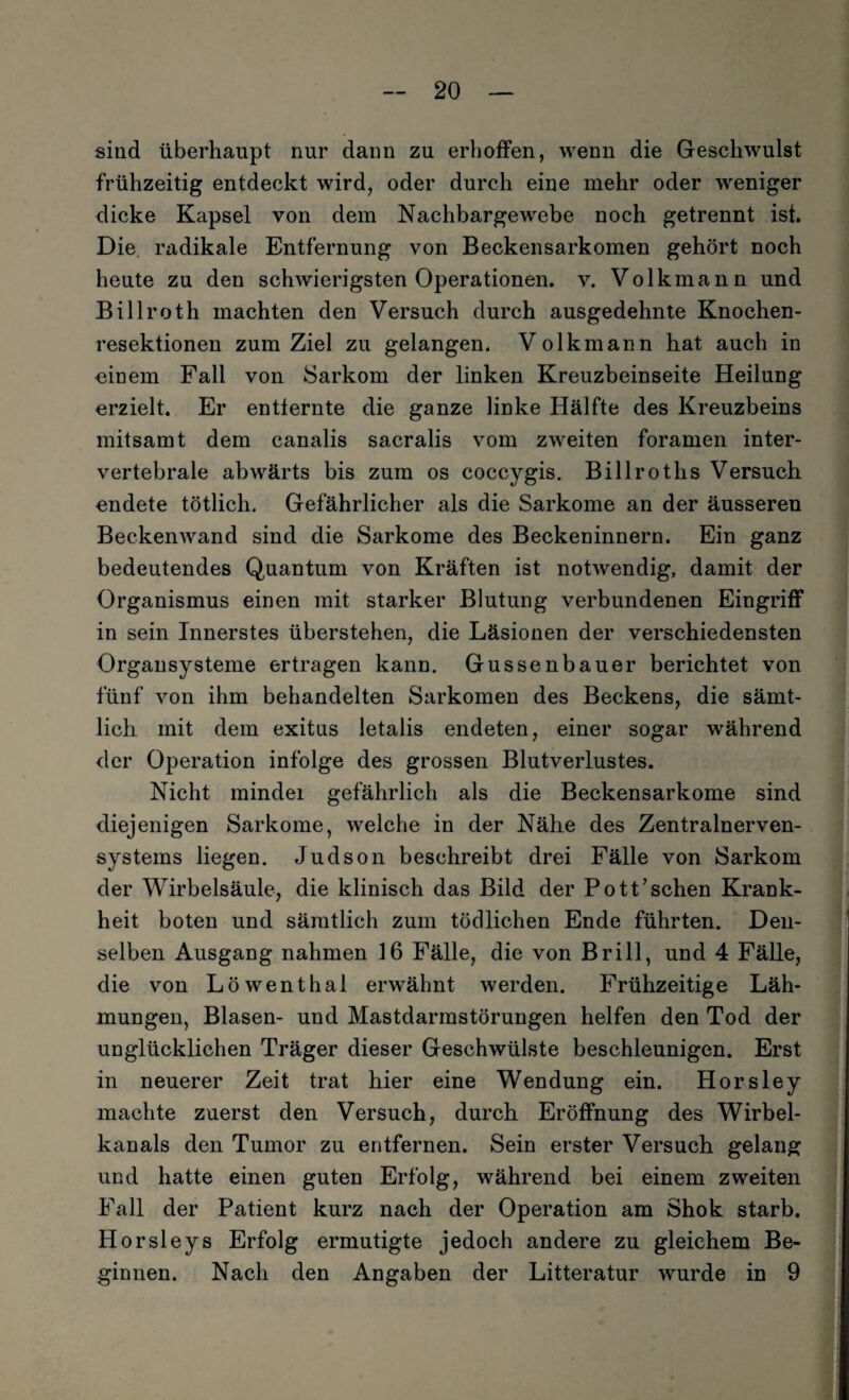sind überhaupt nur dann zu erhoffen, wenn die Geschwulst frühzeitig entdeckt wird, oder durch eine mehr oder weniger dicke Kapsel von dem Nachbargewebe noch getrennt ist. Die radikale Entfernung von Beckensarkomen gehört noch heute zu den schwierigsten Operationen, v. Volkmann und Billroth machten den Versuch durch ausgedehnte Knochen¬ resektionen zum Ziel zu gelangen. Volk mann hat auch in einem Fall von Sarkom der linken Kreuzbeinseite Heilung erzielt. Er entfernte die ganze linke Hälfte des Kreuzbeins mitsamt dem canalis sacralis vom zweiten foramen inter¬ vertebrale abwärts bis zum os coccygis. Billrotlis Versuch endete tötlich. Gefährlicher als die Sarkome an der äusseren Beckenwand sind die Sarkome des Beckeninnern. Ein ganz bedeutendes Quantum von Kräften ist notwendig, damit der Organismus einen mit starker Blutung verbundenen Eingriff in sein Innerstes überstehen, die Läsionen der verschiedensten Organsysteme ertragen kann. Gussenbauer berichtet von fünf von ihm behandelten Sarkomen des Beckens, die sämt¬ lich mit dem exitns letalis endeten, einer sogar während der Operation infolge des grossen Blutverlustes. Nicht mindei gefährlich als die Beckensarkome sind diejenigen Sarkome, welche in der Nähe des Zentralnerven¬ systems liegen. Judson beschreibt drei Fälle von Sarkom der Wirbelsäule, die klinisch das Bild der Pottaschen Krank¬ heit boten und sämtlich zum tödlichen Ende führten. Den¬ selben Ausgang nahmen 16 Fälle, die von Brill, und 4 Fälle, die von Löwenthal erwähnt werden. Frühzeitige Läh¬ mungen, Blasen- und Mastdarmstörungen helfen den Tod der unglücklichen Träger dieser Geschwülste beschleunigen. Erst in neuerer Zeit trat hier eine Wendung ein. Horsley machte zuerst den Versuch, durch Eröffnung des Wirbel¬ kanals den Tumor zu entfernen. Sein erster Versuch gelang und hatte einen guten Erfolg, während bei einem zweiten Fall der Patient kurz nach der Operation am Shok starb. Horsleys Erfolg ermutigte jedoch andere zu gleichem Be¬ ginnen. Nach den Angaben der Litteratur wurde in 9