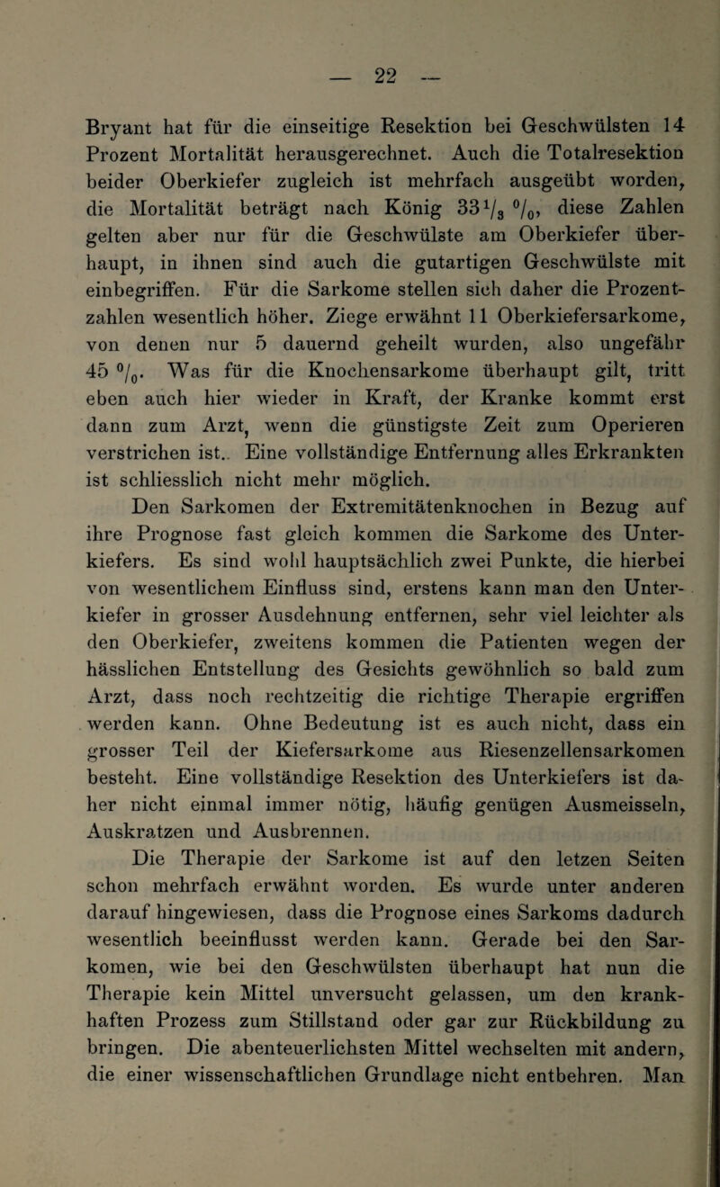 Bryant hat für die einseitige Resektion bei Geschwülsten 14 Prozent Mortalität herausgerechnet. Auch die Totalresektion beider Oberkiefer zugleich ist mehrfach ausgeübt worden, die Mortalität beträgt nach König 331/3 °/0, diese Zahlen gelten aber nur für die Geschwülste am Oberkiefer über¬ haupt, in ihnen sind auch die gutartigen Geschwülste mit einbegriffen. Für die Sarkome stellen sich daher die Prozent¬ zahlen wesentlich höher. Ziege erwähnt 11 Oberkiefersarkome, von denen nur 5 dauernd geheilt wurden, also ungefähr 45 °/0. Was für die Knocliensarkome überhaupt gilt, tritt eben auch hier wieder in Kraft, der Kranke kommt erst dann zum Arzt, wenn die günstigste Zeit zum Operieren verstrichen ist.. Eine vollständige Entfernung alles Erkrankten ist schliesslich nicht mehr möglich. Den Sarkomen der Extremitätenknochen in Bezug auf ihre Prognose fast gleich kommen die Sarkome des Unter¬ kiefers. Es sind wohl hauptsächlich zwei Punkte, die hierbei von wesentlichem Einfluss sind, erstens kann man den Unter¬ kiefer in grosser Ausdehnung entfernen, sehr viel leichter als den Oberkiefer, zweitens kommen die Patienten wegen der hässlichen Entstellung des Gesichts gewöhnlich so bald zum Arzt, dass noch rechtzeitig die richtige Therapie ergriffen werden kann. Ohne Bedeutung ist es auch nicht, dass ein grosser Teil der Kiefersarkome aus Riesenzellensarkomen besteht. Eine vollständige Resektion des Unterkiefers ist da¬ her nicht einmal immer nötig, häufig genügen Ausmeisseln, Auskratzen und Ausbrennen. Die Therapie der Sarkome ist auf den letzen Seiten schon mehrfach erwähnt worden. Es wurde unter anderen darauf hingewiesen, dass die Prognose eines Sarkoms dadurch wesentlich beeinflusst werden kann. Gerade bei den Sar¬ komen, wie bei den Geschwülsten überhaupt hat nun die Therapie kein Mittel unversucht gelassen, um den krank¬ haften Prozess zum Stillstand oder gar zur Rückbildung zu bringen. Die abenteuerlichsten Mittel wechselten mit andern, die einer wissenschaftlichen Grundlage nicht entbehren. Man
