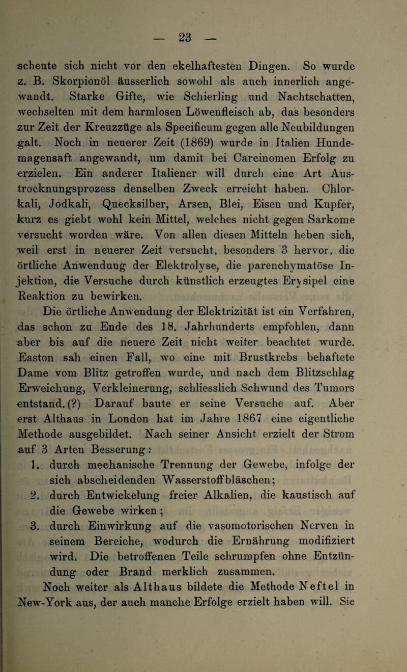 scheute sich nicht vor den ekelhaftesten Dingen. So wurde z. B. Skorpionöl äusserlich sowohl als auch innerlich ange¬ wandt. Starke Gifte, wie Schierling und Nachtschatten, wechselten mit dem harmlosen Löwenfleisch ab, das besonders zur Zeit der Kreuzzüge als Specificum gegen alle Neubildungen galt. Noch in neuerer Zeit (1869) wurde in Italien Hunde¬ magensaft angewandt, um damit bei Carcinomen Erfolg zu erzielen. Ein anderer Italiener will durch eine Art Aus¬ trocknungsprozess denselben Zweck erreicht haben. Chlor¬ kali, Jodkali, Quecksilber, Arsen, Blei, Eisen und Kupfer, kurz es giebt wohl kein Mittel, welches nicht gegen Sarkome versucht worden wäre. Von allen diesen Mitteln heben sich, weil erst in neuerer Zeit versucht, besonders 3 hervor, die örtliche Anwendung der Elektrolyse, die parenchymatöse In¬ jektion, die Versuche durch künstlich erzeugtes Erysipel eine Reaktion zu bewirken. Die örtliche Anwendung der Elektrizität ist ein Verfahren, das schon zu Ende des 18. Jahrhunderts empfohlen, dann aber bis auf die neuere Zeit nicht weiter beachtet wurde. Easton sah einen Fall, wo eine mit Brustkrebs behaftete Dame vom Blitz getroffen wurde, und nach dem Blitzschlag Erweichung, Verkleinerung, schliesslich Schwund des Tumors entstand. (?) Darauf baute er seine Versuche auf. Aber erst Althaus in London hat im Jahre 1867 eine eigentliche Methode ausgebildet. Nach seiner Ansicht erzielt der Strom auf 3 Arten Besserung: 1. durch mechanische Trennung der Gewebe, infolge der sich abscheidenden Wasserstoffbläschen; 2. durch Entwickelung freier Alkalien, die kaustisch auf die Gewebe wirken ; 3. durch Einwirkung auf die vasomotorischen Nerven in seinem Bereiche, wodurch die Ernährung modifiziert wird. Die betroffenen Teile schrumpfen ohne Entzün¬ dung oder Brand merklich zusammen. Noch weiter als Althaus bildete die Methode Neftel in New-York aus, der auch manche Erfolge erzielt haben will. Sie