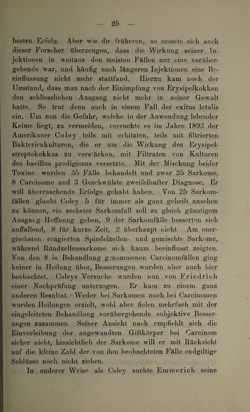 besten Erfolg. Aber wie die früheren, so musste sieb auch dieser Forscher überzeugen, dass die Wirkung seiner In¬ jektionen in weitaus den meisten Fällen nur eine vorüber¬ gehende war, und häufig nach längeren Injektionen eine Be¬ einflussung nicht mehr stattfand. Hierzu kam noch der Umstand, dass man nach der Einimpfung von Erysipelkokken den schliesslichcn Ausgang nicht mehr in seine]’ Gewalt hatte. So trat denn auch in einem Fall der exitus letalis ein. Um nun die Gefahr, welche in der Anwendung lebender Keime liegt, zu vermeiden, versuchte es im Jahre 1893 der Amerikaner Coley teils mit erhitzten, teils mit filtrierten Bakterienkulturen, die er um die Wirkung des Erysipel¬ streptokokkus zu verstärken, mit Filtraten von Kulturen des bacillus prodigiosus versetzte. Mit der Mischung beider Toxine wurden 35 Fälle behandelt und zwar 25 Sarkome, 8 Carcinome und 3 Geschwülste zweifelhafter Diagnose. Er will überraschende Erfolge gehabt haben. Von 25 Sarkom¬ fällen glaubt Coley 5 für immer als ganz geheilt ansehen zu können, ein sechster Sarkomfall soll zu gleich günstigem Ausgang Hoffnung geben, 9 der Sarkomfälle besserten sich auffallend, 8 für kurze Zeit, 2 überhaupt nicht Am ener¬ gischsten reagierten Spindelzellen- und gemischte Sarkome, während Ründzellensarkome sieh kaum beeinflusst zeigten. Von den 8 in Behandlung genommenen Carcinomfällen ging keiner in Heilung über, Besserungen wurden aber auch hier beobachtet. Coleys Versuche wurden nun von Friedrich einer Nachprüfung unterzogen. Er kam zu einem ganz anderen Resultat. Weder bei Sarkomen noch bei Carcinomen wurden Heilungen erzielt, wohl aber fielen mehrfach mit der eingeleiteten Behandlung vorübergehende subjektive Besser¬ ungen zusammen. Seiner Ansicht nach empfiehlt sich die Einverleibung der angewandten Giftkörper bei Carcinom sicher nicht, hinsichtlich der Sarkome will er mit Rücksicht auf die kleine Zahl der von ihm beobachteten Fälle endgiltige Schlüsse noch nicht ziehen. In anderer Weise als Coley suchte Emmerich seine