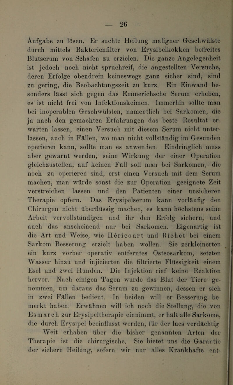 Aufgabe zu lösen. Er suchte Heilung maligner Geschwülste durch mittels Bakterienfilter von Erysibelkokken befreites Blutserum von Schafen zu erzielen. Die ganze Angelegenheit ist jedoch noch nicht spruchreif, die angestellten Versuche, deren Erfolge obendrein keineswegs ganz sicher sind, sind zu gering, die Beobachtungszeit zu kurz. Ein Einwand be¬ sonders lässt sich gegen das Emmerichsche Serum erheben, es ist nicht frei von Infektionskeimen. Immerhin sollte man bei inoperablen Geschwülsten, namentlich bei Sarkomen, die ja nach den gemachten Erfahrungen das beste Resultat er¬ warten lassen, einen Versuch mit diesem Serum nicht unter¬ lassen, auch in Fällen, wo man nicht vollständig im Gesunden operieren kann, sollte mau es anwenden Eindringlich muss aber gewarnt werden, seine Wirkung der einer Operation gleichzustellen, auf keinen Fall soll man bei Sarkomen, die noch zu operieren sind, erst einen Versuch mit dem Serum machen, man würde sonst die zur Operation geeignete Zeit verstreichen lassen und den Patienten einer unsicheren Therapie opfern. Das Erysipelserum kann vorläufig den Chirurgen nicht überflüssig machen, es kann höchstens seine Arbeit vervollständigen und ihr den Erfolg sichern, und auch das anscheinend nur bei Sarkomen. Eigenartig ist die Art und Weise, wie Id eri court und Rieh et bei einem Sarkom Besserung erzielt haben wollen. Sie zerkleinerten ein kurz vorher operativ entferntes Osteosarkom, setzten Wasser hinzu und injicierten die filtrierte Flüssigkeit einem Esel und zwei Hunden. Die Injektion rief keine Reaktion hervor. Nach einigen Tagen wurde das Blut der Tiere ge¬ nommen, um daraus das Serum zu gewinnen, dessen er sich in zwei Fällen bedient. In beiden will er Besserung be¬ merkt haben. Erwähnen will ich noch die Stellung, die von Es mar ch zur Erysipeltherapie einnimmt, er hält alle Sarkome, die durch Erysipel beeinflusst werden, für der lues verdächtig Weit erhaben über die bisher genannten Arten der Therapie ist die chirurgische. Sie bietet uns die Garantie der sichern Heilung, sofern wir nur alles Krankhafte ent-