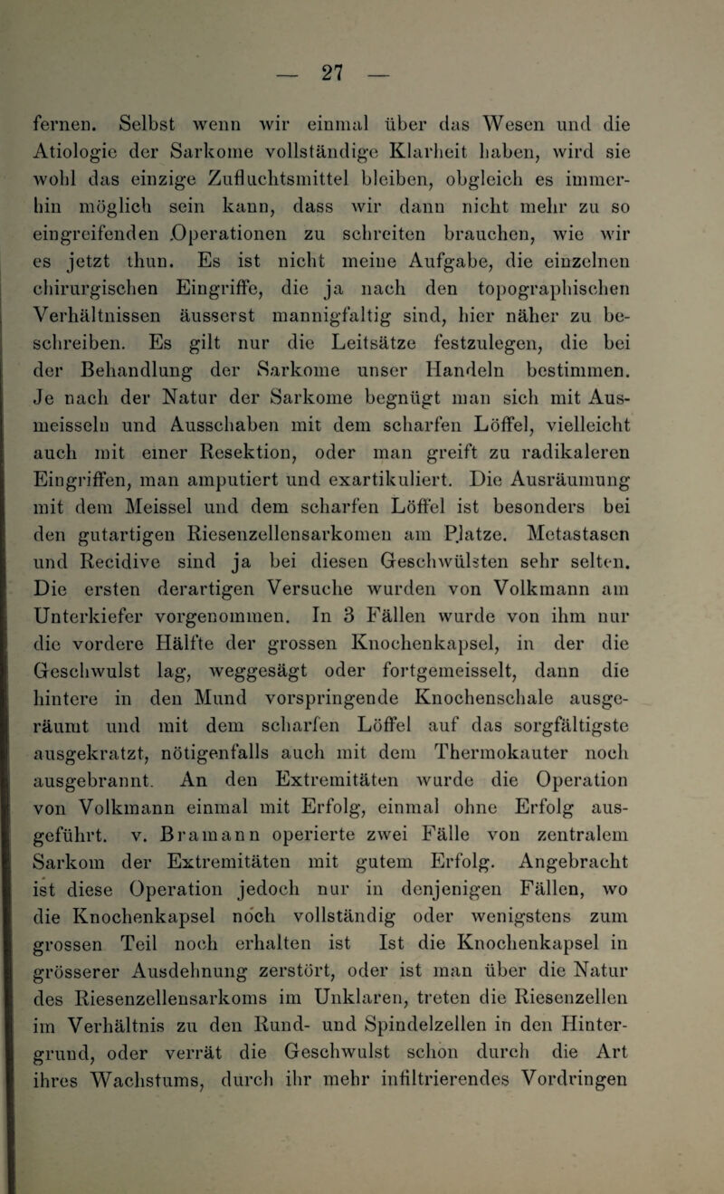 fernen. Selbst wenn wir einmal über das Wesen und die Ätiologie der Sarkome vollständige Klarheit haben, wird sie wohl das einzige Zufkichtsmittel bleiben, obgleich es immer¬ hin möglich sein kann, dass wir dann nicht mehr zu so eingreifenden .Operationen zu schreiten brauchen, wie wir es jetzt thun. Es ist nicht meine Aufgabe, die einzelnen chirurgischen Eingriffe, die ja nach den topographischen Verhältnissen äusserst mannigfaltig sind, hier näher zu be¬ schreiben. Es gilt nur die Leitsätze festzulegen, die bei der Behandlung der Sarkome unser Handeln bestimmen. Je nach der Natur der Sarkome begnügt man sich mit Aus- meisseln und Ausschaben mit dem scharfen Löffel, vielleicht auch mit einer Resektion, oder man greift zu radikaleren Eingriffen, man amputiert und exartikuliert. Die Ausräumung mit dem Meissei und dem scharfen Löffel ist besonders bei den gutartigen Riesenzellensarkomen am Platze. Metastasen und Recidive sind ja bei diesen Geschwülsten sehr selten. Die ersten derartigen Versuche wurden von Volkmann am Unterkiefer vorgenommen. In 3 Fällen wurde von ihm nur die vordere Hälfte der grossen Knochenkapsel, in der die Geschwulst lag, weggesägt oder fortgemeisselt, dann die hintere in den Mund vorspringende Knochenschale ausge¬ räumt und mit dem scharfen Löffel auf das sorgfältigste ausgekratzt, nötigenfalls auch mit dem Thermokauter noch ausgebrannt. An den Extremitäten Avurde die Operation von Volkmann einmal mit Erfolg, einmal ohne Erfolg aus¬ geführt. v. Bramann operierte zwei Fälle von zentralem Sarkom der Extremitäten mit gutem Erfolg. Angebracht ist diese Operation jedoch nur in denjenigen Fällen, wo die Knochenkapsel noch vollständig oder wenigstens zum grossen Teil noch erhalten ist Ist die Knochenkapsel in grösserer Ausdehnung zerstört, oder ist man über die Natur des Riesenzellensarkoms im Unklaren, treten die Riesenzellen im Verhältnis zu den Rund- und Spindelzeilen in den Hinter¬ grund, oder verrät die Geschwulst schon durch die Art ihres Wachstums, durch ihr mehr infiltrierendes Vordringen