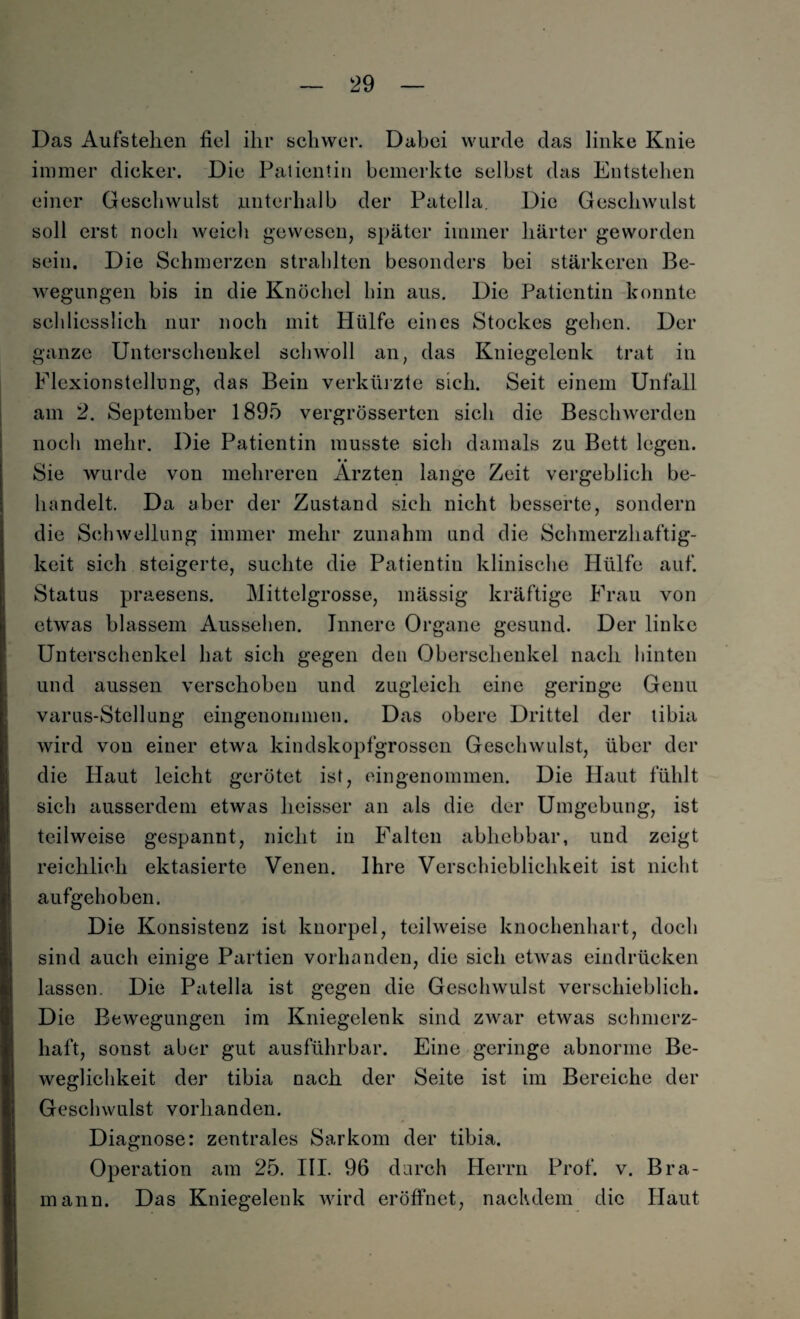 Das Aufstehen fiel ihr schwer. Dabei wurde das linke Knie immer dicker. Die Patientin bemerkte selbst das Entstehen einer Geschwulst unterhalb der Patella. Die Geschwulst soll erst noch weich gewesen, später immer härter geworden sein. Die Schmerzen strahlten besonders bei stärkeren Be¬ wegungen bis in die Knöchel hin aus. Die Patientin konnte schliesslich nur noch mit Hülfe eines Stockes gehen. Der ganze Unterschenkel schwoll an, das Kniegelenk trat in Flexionstellung, das Bein verkürzte sich. Seit einem Unfall am 2. September 1895 vergrösserten sich die Beschwerden noch mehr. Die Patientin musste sich damals zu Bett legen. • • Sie wurde von mehreren Ärzten lange Zeit vergeblich be¬ handelt. Da aber der Zustand sich nicht besserte, sondern die Schwellung immer mehr zunahm und die Schmerzhaftig¬ keit sich steigerte, suchte die Patientin klinische Hülfe auf. Status praesens. Mittelgrosse, mässig kräftige Frau von etwas blassem Aussehen. Innere Organe gesund. Der linke Unterschenkel hat sich gegen den Oberschenkel nach hinten und aussen verschoben und zugleich eine geringe Genu varus-Stellung eingenommen. Das obere Drittel der tibia wird von einer etwa kindskopfgrossen Geschwulst, über der die Haut leicht gerötet ist, eingenommen. Die Haut fühlt sich ausserdem etwas lieisser an als die der Umgebung, ist teilweise gespannt, nicht in Falten abhebbar, und zeigt reichlich ektasierte Venen. Ihre Verschieblichkeit ist nicht aufgehoben. Die Konsistenz ist knorpel, teilweise knochenhart, doch sind auch einige Partien vorhanden, die sich etwas eindrücken lassen. Die Patella ist gegen die Geschwulst verschieblich. Die Bewegungen im Kniegelenk sind zwar etwas schmerz¬ haft, sonst aber gut ausführbar. Eine geringe abnorme Be¬ weglichkeit der tibia nach der Seite ist im Bereiche der Geschwulst vorhanden. Diagnose: zentrales Sarkom der tibia. Operation am 25. III. 96 durch Herrn Prof. v. Bra- mann. Das Kniegelenk wird eröffnet, nachdem die Haut