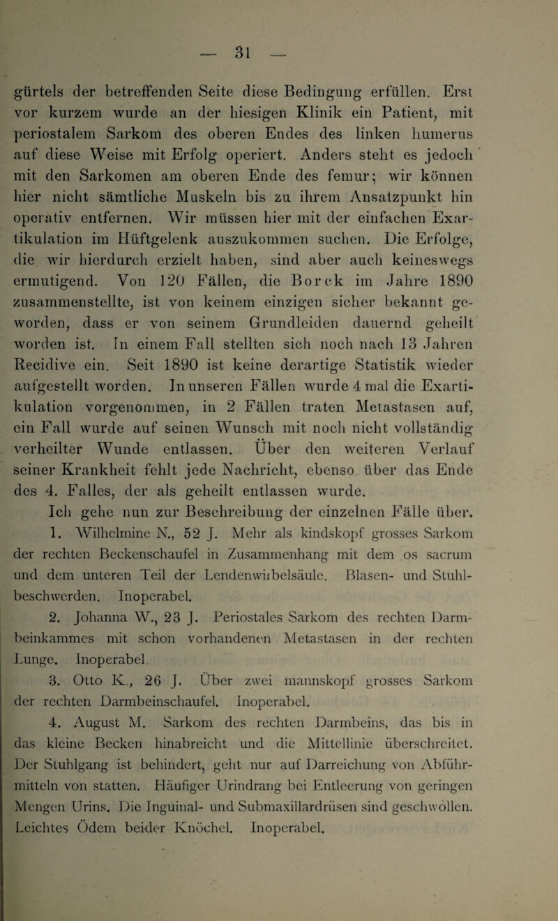 gürtels der betreffenden Seite diese Bedingung erfüllen. Erst vor kurzem wurde an der hiesigen Klinik ein Patient, mit periostalem Sarkom des oberen Endes des linken humerus auf diese Weise mit Erfolg operiert. Anders steht es jedoch mit den Sarkomen am oberen Ende des femur; wir können hier nicht sämtliche Muskeln bis zu ihrem Ansatzpunkt hin operativ entfernen. Wir müssen hier mit der einfachen Exar¬ tikulation im Hüftgelenk auszukommen suchen. Die Erfolge, die wir hierdurch erzielt haben, sind aber auch keineswegs ermutigend. Von 120 Fällen, die Borck im Jahre 1890 zusammenstellte, ist von keinem einzigen sicher bekannt ge¬ worden, dass er von seinem Grundleiden dauernd geheilt worden ist. ln einem Fall stellten sich noch nach 13 Jahren Recidive ein. Seit 1890 ist keine derartige Statistik wieder aufgestellt worden. Jn unseren Fällen wurde 4 mal die Exarti¬ kulation vorgenommen, in 2 Fällen traten Metastasen auf, ein Fall wurde auf seinen Wunsch mit noch nicht vollständig • • verheilter Wunde entlassen. Uber den weiteren Verlauf seiner Krankheit fehlt jede Nachricht, ebenso über das Ende des 4. Falles, der als geheilt entlassen wurde. Ich gehe nun zur Beschreibung der einzelnen Fälle über. 1. Wilhelmine N., 52 J. Mehr als kindskopf grosses Sarkom der rechten Beckenschaufel in Zusammenhang mit dem os sacrum und dem unteren Teil der Lendenwirbelsäule. Blasen- und Stuhl¬ beschwerden. Inoperabel. 2. Johanna W., 23 J. Periostales Sarkom des rechten Darm¬ beinkammes mit schon vorhandenen Metastasen in der rechten Lunge. Inoperabel, 3. Otto K., 26 J. Über zwei mannskopf grosses Sarkom der rechten Darmbeinschaufel. Inoperabel. 4. August M. Sarkom des rechten Darmbeins, das bis in das kleine Becken hinabreicht und die Mittellinie überschreitet. Der Stuhlgang ist behindert, geht nur auf Darreichung von Abführ¬ mitteln von statten. Häufiger Urindrang bei Entleerung von geringen Mengen Urins. Die Inguinal- und Submaxillardrüsen sind geschwollen. Leichtes Ödem beider Knöchel. Inoperabel.