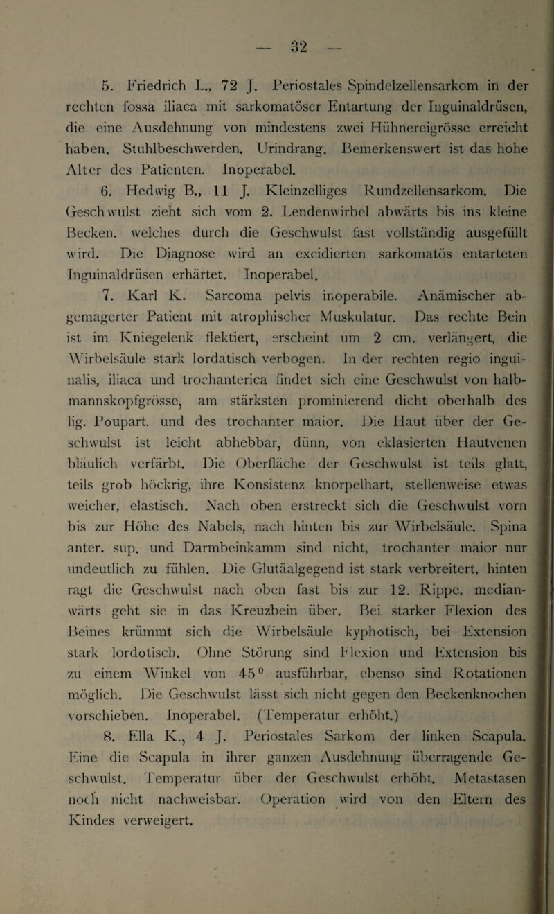 «5. Friedrich L., 72 J. Periostales Spindelzellensarkom in der rechten fossa iliaca mit sarkomatöser Entartung der Inguinaldrüsen, die eine Ausdehnung von mindestens zwei Hühnereigrösse erreicht haben. Stuhlbeschwerden. Urindrang. Bemerkenswert ist das hohe Alter des Patienten. Inoperabel. 6. Hedwig B., 11 J. Kleinzelliges Rundzellensarkom. Die Gesell willst zieht sich vom 2. Lendenwirbel abwärts bis ins kleine Becken, welches durch die Geschwulst fast vollständig ausgefüllt wird. Die Diagnose wird an excidierten sarkomatös entarteten Inguinaldrüsen erhärtet. Inoperabel. 7. Karl K. Sarcoma pelvis inoperabile. Anämischer ab¬ gemagerter Patient mit atrophischer Muskulatur. Das rechte Bein ist im Kniegelenk flektiert, erscheint um 2 cm. verlängert, die Wirbelsäule stark lordatisch verbogen. In der rechten regio ingui- nalis, iliaca und trochanterica findet sich eine Geschwulst von halb- mannskopfgrösse, am stärksten prominierend dicht oberhalb des lig. Poupart. und des trochanter maior. Die Haut über der Ge¬ schwulst ist leicht abhebbar, dünn, von eklasierten Hautvenen bläulich verfärbt. Die Oberfläche der Geschwulst ist teils glatt, teils grob hÖckrig, ihre Konsistenz knorpelhart, stellenweise etwas weicher, elastisch. Nach oben erstreckt sich die Geschwulst vorn bis zur Höhe des Nabels, nach hinten bis zur Wirbelsäule. Spina anter. sup. und Darmbeinkamm sind nicht, trochanter maior nur undeutlich zu fühlen. Die Glutäalgegend ist stark verbreitert, hinten ragt die Geschwulst nach oben fast bis zur 12. Rippe, median- wärts geht sie in das Kreuzbein über. Bei starker Flexion des Beines krümmt sich die Wirbelsäule kyphotisch, bei Extension stark lordotiscb, Ohne Störung sind Flexion und Extension bis zu einem Winkel von 45° ausführbar, ebenso sind Rotationen möglich. Die Geschwulst lässt sich nicht gegen den Beckenknochen vorschieben. Inoperabel. (Temperatur erhöht.) 8. Ella K., 4 J. Periostales Sarkom der linken Scapula. Eine die Scapula in ihrer ganzen Ausdehnung überragende Ge¬ schwulst. Temperatur über der Geschwulst erhöht. Metastasen noch nicht nachweisbar. Operation wird von den Filtern des Kindes verweigert.