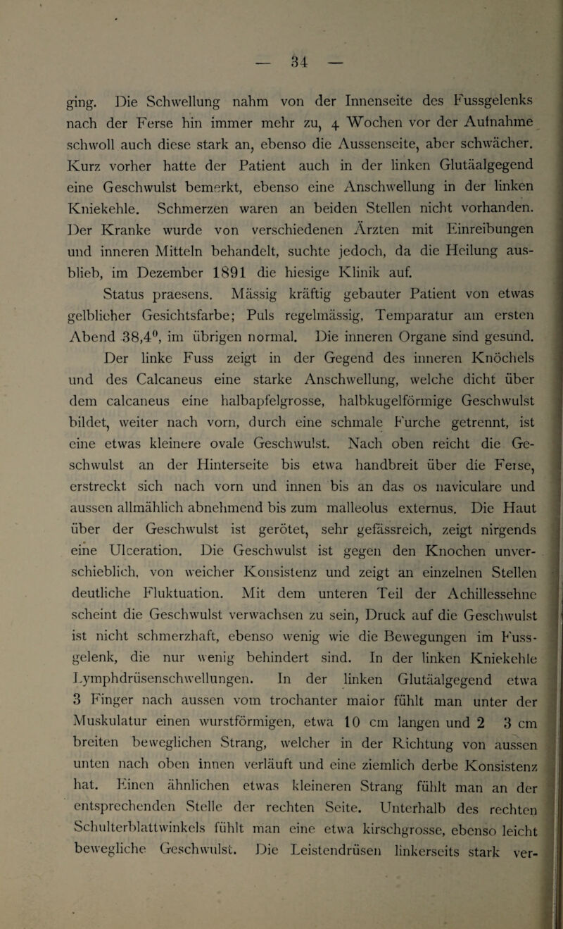 84 ging. Die Schwellung nahm von der Innenseite des Fussgelenks nach der Ferse hin immer mehr zu, 4 Wochen vor der Aufnahme schwoll auch diese stark an, ebenso die Aussenseite, aber schwächer. Kurz vorher hatte der Patient auch in der linken Glutäalgegend eine Geschwulst bemerkt, ebenso eine Anschwellung in der linken Kniekehle. Schmerzen waren an beiden Stellen nicht vorhanden. Der Kranke wurde von verschiedenen Ärzten mit Einreibungen und inneren Mitteln behandelt, suchte jedoch, da die Heilung aus¬ blieb, im Dezember 1891 die hiesige Klinik auf. Status praesens. Mässig kräftig gebauter Patient von etwas gelblicher Gesichtsfarbe; Puls regelmässig, Temparatur am ersten Abend 38,4°, im übrigen normal. Die inneren Organe sind gesund. Der linke Fuss zeigt in der Gegend des inneren Knöchels und des Calcaneus eine starke Anschwellung, welche dicht über dem calcaneus eine halbapfelgrosse, halbkugelförmige Geschwulst bildet, weiter nach vorn, durch eine schmale Furche getrennt, ist eine etwas kleinere ovale Geschwulst. Nach oben reicht die Ge¬ schwulst an der Hinterseite bis etwa handbreit über die F'erse, erstreckt sich nach vorn und innen bis an das os naviculare und aussen allmählich abnehmend bis zum malleolus externus. Die Haut über der Geschwulst ist gerötet, sehr gefässreich, zeigt nirgends eine Ulceration. Die Geschwulst ist gegen den Knochen unver¬ schieblich, von weicher Konsistenz und zeigt an einzelnen Stellen deutliche Fluktuation. Mit dem unteren Teil der Achillessehne scheint die Geschwulst verwachsen zu sein, Druck auf die Geschwulst ist nicht schmerzhaft, ebenso wenig wie die Bewegungen im Fuss- gelenk, die nur wenig behindert sind. In der linken Kniekehle Lymphdrüsenschwellungen. In der linken Glutäalgegend etwa 3 Finger nach aussen vom trochanter maior fühlt man unter der Muskulatur einen wurstförmigen, etwa 10 cm langen und 2 3 cm breiten beweglichen Strang, welcher in der Richtung von aussen unten nach oben innen verläuft und eine ziemlich derbe Konsistenz hat. Einen ähnlichen etwas kleineren Strang fühlt man an der entsprechenden Stelle der rechten Seite. Unterhalb des rechten Schulterblattwinkels fühlt man eine etwa kirschgrosse, ebenso leicht bewegliche Geschwulst. Die Leistendrüsen linkerseits stark ver-