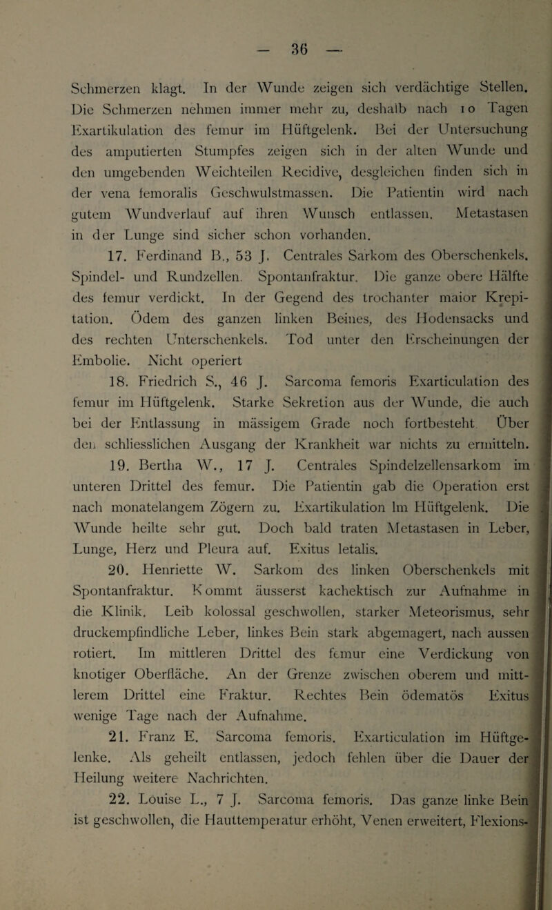 Schmerzen klagt. In der Wunde zeigen sich verdächtige Stellen. Die Schmerzen nehmen immer mehr zu, deshalb nach i o Tagen Exartikulation des femur im Hüftgelenk. Bei der Untersuchung des amputierten Stumpfes zeigen sich in der alten Wunde und den umgebenden Weichteilen Recidive, desgleichen finden sich in der vena femoralis Geschwulstmassen. Die Patientin wird nach gutem Wundverlauf auf ihren Wunsch entlassen. Metastasen in der Lunge sind sicher schon vorhanden. 17. Ferdinand B., 53 J. Centrales Sarkom des Oberschenkels. Spindel- und Rundzellen. Spontanfraktur. Die ganze obere Hälfte des femur verdickt. In der Gegend des trochanter maior Krepi¬ tation. Odem des ganzen linken Beines, des Hodensacks und des rechten Unterschenkels. Tod unter den Erscheinungen der Embolie. Nicht operiert 18. Friedrich S., 46 J. Sarcoma femoris Exarticulation des femur im Hüftgelenk. Starke Sekretion aus der Wunde, die auch bei der Entlassung in mässigem Grade noch fortbesteht Über den schliesslichen Ausgang der Krankheit war nichts zu ermitteln. 19. Bertha W., 17 J. Centrales Spindelzellensarkom im unteren Drittel des femur. Die Patientin gab die Operation erst nach monatelangem Zögern zu. Exartikulation lm Hüftgelenk. Die AVunde heilte sehr gut. Doch bald traten Metastasen in Leber, Lunge, Herz und Pleura auf. Exitus letalis. 20. Henriette AV. Sarkom des linken Oberschenkels mit Spontanfraktur. K onnnt äusserst kachektisch zur Aufnahme in die Klinik. Leib kolossal geschwollen, starker Meteorismus, sehr druckempfindliche Leber, linkes Bein stark abgemagert, nach aussen rotiert. Im mittleren Drittel des femur eine Verdickung von knotiger Oberliäche. An der Grenze zwischen oberem und mitt¬ lerem Drittel eine Fraktur. Rechtes Bein ödematös Exitus wenige Tage nach der Aufnahme. 21. Franz E. Sarcoma femoris. Exarticulation im Hüftge¬ lenke. Als geheilt entlassen, jedoch fehlen über die Dauer der Heilung weitere Nachrichten. 22. Louise L., 7 J. Sarcoma femoris. Das ganze linke Bein ist geschwollen, die Hauttemperatur erhöht, Venen erweitert, Flexions-