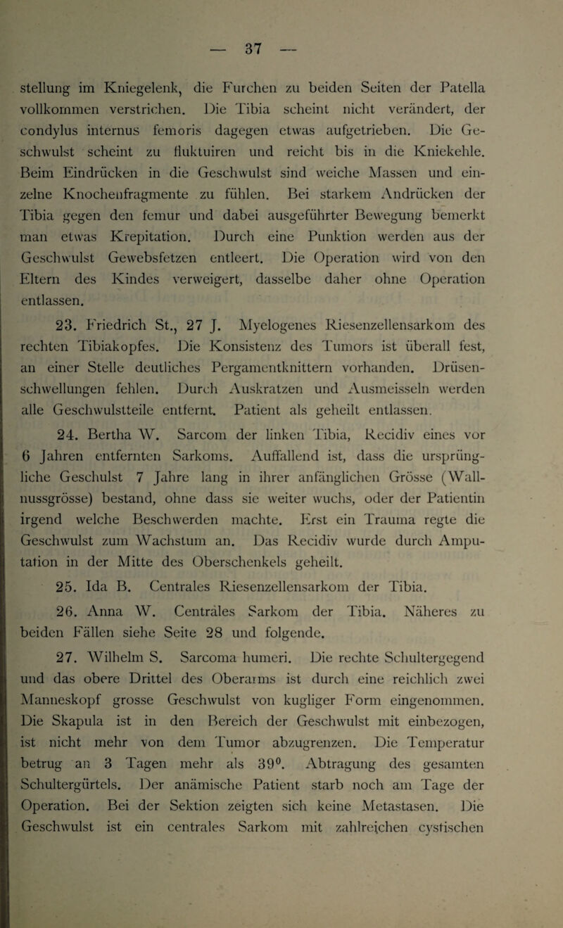 Stellung im Kniegelenk, die Furchen zu beiden Seiten der Patella vollkommen verstrichen. Die Tibia scheint nicht verändert, der condylus internus femoris dagegen etwas aufgetrieben. Die Ge¬ schwulst scheint zu fluktuiren und reicht bis in die Kniekehle. Beim Eindrücken in die Geschwulst sind weiche Massen und ein¬ zelne Knochenfragmente zu fühlen. Bei starkem Andrücken der Tibia gegen den femur und dabei ausgeführter Bewegung bemerkt man etwas Krepitation. Durch eine Punktion werden aus der Geschwulst Gewebsfetzen entleert. Die Operation wird von den Eltern des Kindes verweigert, dasselbe daher ohne Operation entlassen. 23. Friedrich St., 27 J. Myelogenes Riesenzellensarkom des rechten Tibiakopfes. Die Konsistenz des Tumors ist überall fest, an einer Stelle deutliches Pergamentknittern vorhanden. Drüsen¬ schwellungen fehlen. Durch Auskratzen und Ausmeisseln werden alle Geschwulstteile entfernt. Patient als geheilt entlassen. 24. Bertha W. Sarcom der linken Tibia, Recidiv eines vor 6 Jahren entfernten Sarkoms. Auffallend ist, dass die ursprüng¬ liche Geschulst 7 Jahre lang in ihrer anfänglichen Grösse (Wall¬ nussgrösse) bestand, ohne dass sie weiter wuchs, oder der Patientin irgend welche Beschwerden machte. Erst ein Trauma regte die Geschwulst zum Wachstum an. Das Recidiv wurde durch Ampu¬ tation in der Mitte des Oberschenkels geheilt. 25. Ida B. Centrales Riesenzellensarkom der Tibia. 26. Anna W. Centrales Sarkom der Tibia. Näheres zu beiden Fällen siehe Seite 28 und folgende. 27. Wilhelm S. Sarcoma humeri. Die rechte Schultergegend und das obere Drittel des Oberarms ist durch eine reichlich zwei Manneskopf grosse Geschwulst von kugliger Form eingenommen. Die Skapula ist in den Bereich der Geschwulst mit einbezogen, ist nicht mehr 'von dem Tumor abzugrenzen. Die Temperatur betrug an 3 Tagen mehr als 39°. Abtragung des gesamten Schultergürtels. Der anämische Patient starb noch am Tage der Operation. Bei der Sektion zeigten sich keine Metastasen. Die Geschwulst ist ein centrales Sarkom mit zahlreichen cystischen