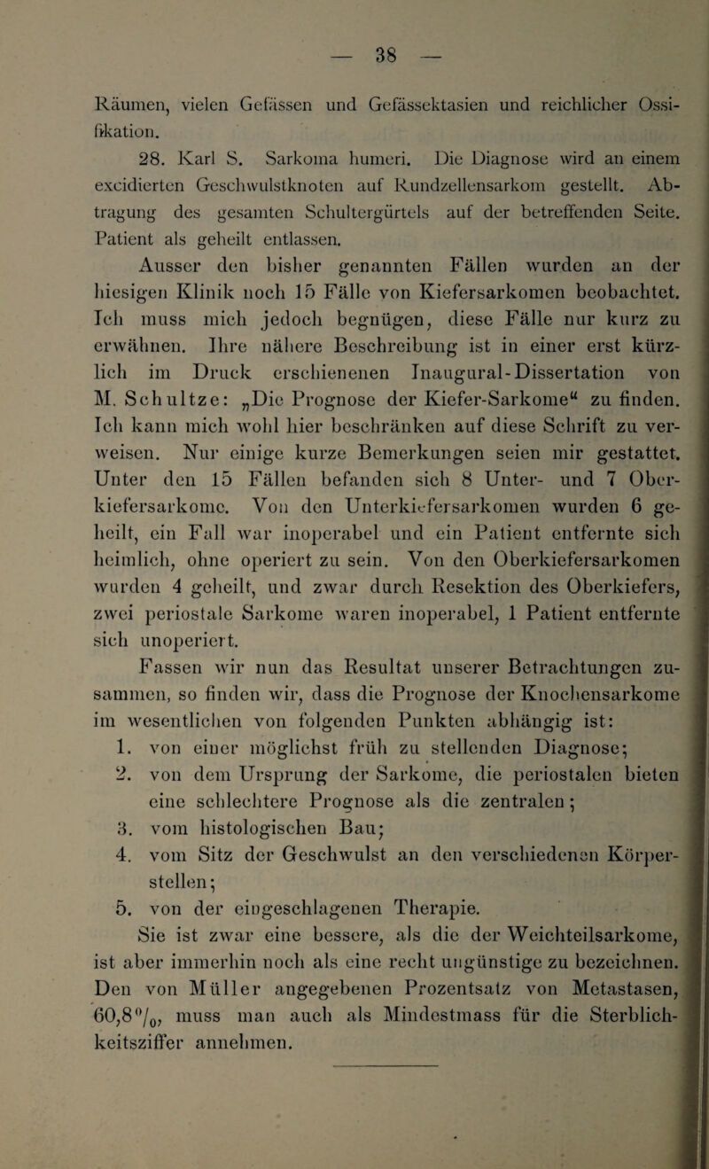Räumen, vielen Gelassen und Gefässektasien und reichlicher Ossi¬ fikation. 28. Karl S. Sarkoma humeri. Die Diagnose wird an einem excidierten Geschwulstknoten auf Rundzellensarkom gestellt. Ab¬ tragung des gesamten Schultergürtels auf der betreffenden Seite. Patient als geheilt entlassen. Ausser den bisher genannten Fällen wurden an der hiesigen Klinik noch 15 Fälle von Kiefersarkomen beobachtet. Ich muss mich jedoch begnügen, diese Fälle nur kurz zu erwähnen. Ihre nähere Beschreibung ist in einer erst kürz¬ lich im Druck erschienenen Inaugural-Dissertation von M. Sehultze: „Die Prognose der Kiefer-Sarkome“ zu finden. Ich kann mich wohl liier beschränken auf diese Schrift zu ver¬ weisen. Nur einige kurze Bemerkungen seien mir gestattet. Unter den 15 Fällen befanden sich 8 Unter- und 7 Ober- kiefersarkomc. Von den Unterkiefer Sarkomen wurden 6 ge¬ heilt, ein Fall war inoperabel und ein Patient entfernte sich heimlich, ohne operiert zu sein. Von den Oberkiefersarkomen wurden 4 geheilt, und zwar durch Resektion des Oberkiefers, zwei periostale Sarkome waren inoperabel, 1 Patient entfernte sich unoperiert. Fassen wir nun das Resultat unserer Betrachtungen zu¬ sammen, so finden wir, dass die Prognose der Knochensarkome im wesentlichen von folgenden Punkten abhängig ist: 1. von einer möglichst früh zu stellenden Diagnose; 2. von dem Ursprung der Sarkome, die periostalen bieten eine schlechtere Prognose als die zentralen ; 3. vom histologischen Bau; 4. vom Sitz der Geschwulst an den verschiedenen Körper¬ stellen ; 5. von der eingeschlagenen Therapie. Sie ist zwar eine bessere, als die der Weichteilsarkome, ist aber immerhin noch als eine recht ungünstige zu bezeichnen. Den von Müller angegebenen Prozentsatz von Metastasen, 60,8 °/0, muss man auch als Mindestmass für die Sterblich¬ keitsziffer annehmen.