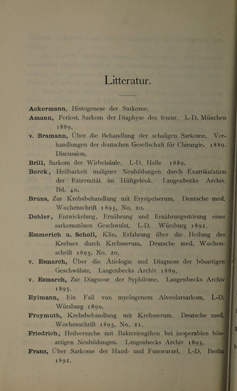 Litteratur. Ackermann, Histogenese der Sarkome. Amann, Periost. Sarkom der Diaphyse des femur. I.-D. München i 889, v. Bramann, Über die Behandlung der schaligen Sarkome. Ver¬ handlungen der deutschen Gesellschaft für Chirurgie. 1889. Discussion. Brill, Sarkom der Wirbelsäule. J.-D. Halle 1889. Borck, Heilbarkeit maligner Neubildungen durch Exartikulation der Extremität im Hüftgelenk. Langenbecks Archiv. Bd. 40. Bruns, Zur Krebsbehandlung mit Erysipelserum. Deutsche med. Wochenschrift 1895, No. 20. Dehler, Entwickelung, Ernährung und Ernährungsstörung einer sarkomatösen Geschwulst. I.-D. Würzburg 1892. Emmerich u. Scholl, Klin. Erfahrung über die Heilung des Krebses durch Krebsserum. Deutsche med. Wochen¬ schrift 1895, No. 20. v. Esmarch, Über die Ätiologie und Diagnose der bösartigen Geschwülste. Langenbecks Archiv 1889. v. Esmarch, Zur Diagnose der Syphilome. Langenbecks Archiv 1895- I Eylmann, Ein Fall von myelogenem Alveolarsarkom. I.-D. Würzburg 1890. Freymuth, Krebsbehandlung mit Krebsserum. Deutsche med. Wochenschrift 1895, No. 21. Friedrich, Heilversuche mit Bakteriengiften bei inoperablen bös¬ artigen Neubildungen. Langenbecks Archiv 1895. Franz, Über Sarkome der Hand- und Fusswurzel. I.-D. Berlin 1 892.