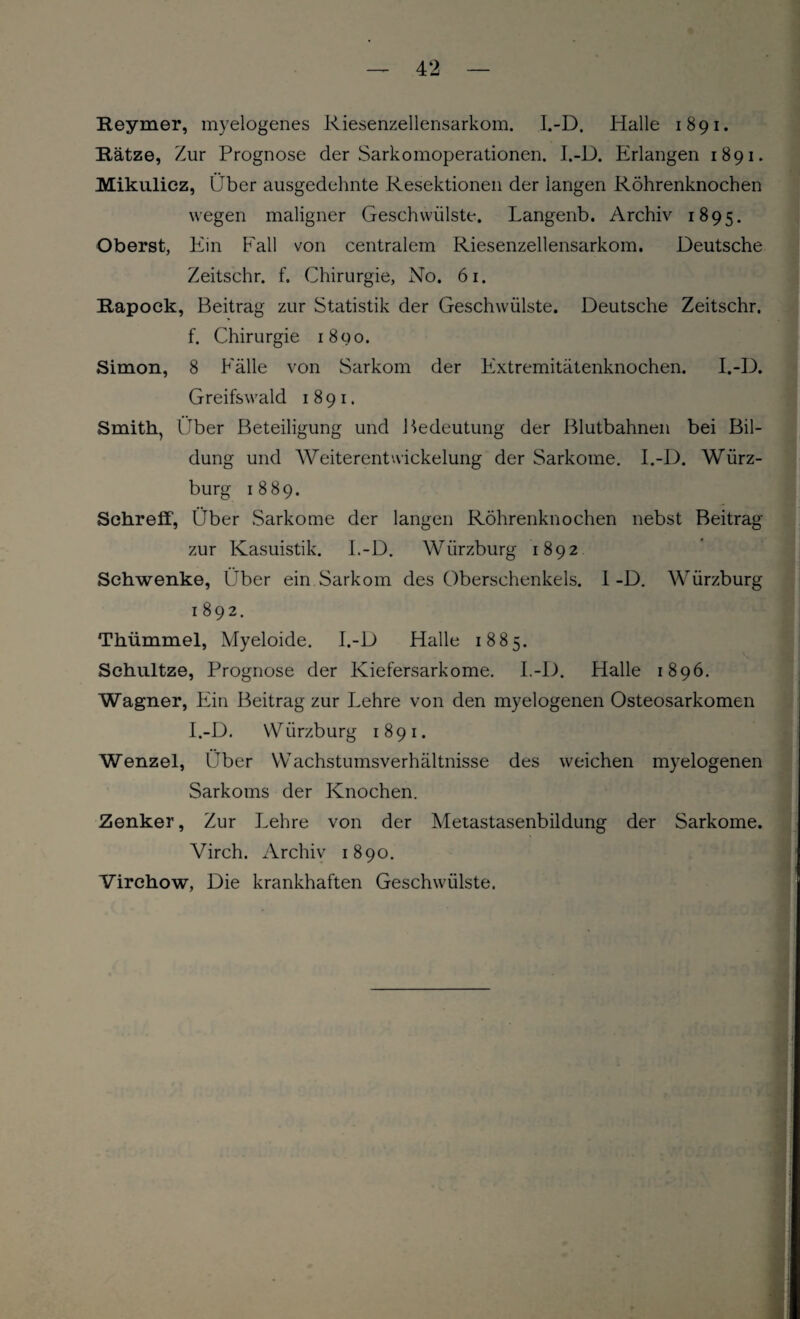 Reymer, myelogenes Riesenzellensarkom. I.-D. Halle 1891. Ratze, Zur Prognose der Sarkomoperationen. I.-D. Erlangen 1891. Mikulicz, Über ausgedehnte Resektionen der langen Röhrenknochen wegen maligner Geschwülste. Langenb. Archiv 1895. Oberst, Ein Fall von centralem Riesenzellensarkom. Deutsche Zeitschr. f. Chirurgie, No. 61. Rapock, Beitrag zur Statistik der Geschwülste. Deutsche Zeitschr. f. Chirurgie 1890. Simon, 8 Fälle von Sarkom der Extremitätenknochen. I.-D. Greifswald 1891. Smith, Über Beteiligung und J Bedeutung der Blutbahnen bei Bil¬ dung und Weiterentwickelung der Sarkome. I.-D. Würz¬ burg 1889. Schreff, Über Sarkome der langen Röhrenknochen nebst Beitrag zur Kasuistik. I.-D. Wiirzburg 1892 Schwenke, Über ein Sarkom des Oberschenkels. I-D. Würzburg 1 892. Thümmel, Myeloide. I.-D Halle 1885. Schultze, Prognose der Kiefersarkome. I.-D. Halle 1896. Wagner, Ein Beitrag zur Lehre von den myelogenen Osteosarkomen I.-D. W iirzburg 1891. Wenzel, Über Wachstumsverhältnisse des weichen myelogenen Sarkoms der Knochen. Zenker, Zur Lehre von der Metastasenbildung der Sarkome. Virch. Archiv 1890. Virchow, Die krankhaften Geschwülste.