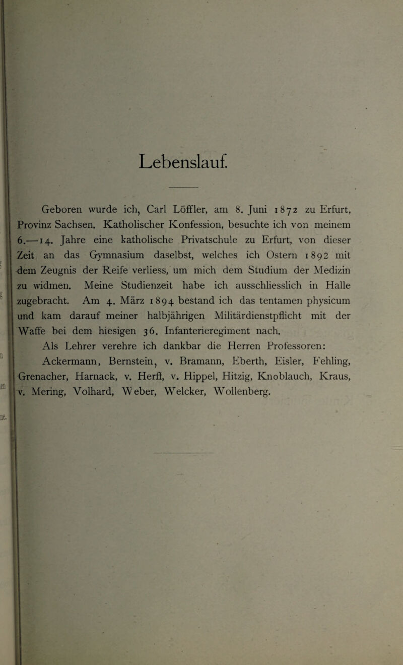 Lebenslauf Geboren wurde ich, Carl Löffler, am 8. Juni 1872 zu Erfurt, Provinz Sachsen. Katholischer Konfession, besuchte ich von meinem 6.—14. Jahre eine katholische Privatschule zu Erfurt, von dieser Zeit an das Gymnasium daselbst, welches ich Ostern 1892 mit dem Zeugnis der Reife verliess, um mich dem Studium der Medizin zu widmen. Meine Studienzeit habe ich ausschliesslich in Halle zugebracht. Am 4. März 1894 bestand ich das tentamen physicum und kam darauf meiner halbjährigen Militärdienstpflicht mit der Waffe bei dem hiesigen 36. Infanterieregiment nach. Als Lehrer verehre ich dankbar die Herren Professoren: Ackermann, Bernstein, v. Bramann, Eberth, Eisler, Eehling, Grenacher, Harnack, v. Herff, v. Hippel, Hitzig, Knoblauch, Kraus,