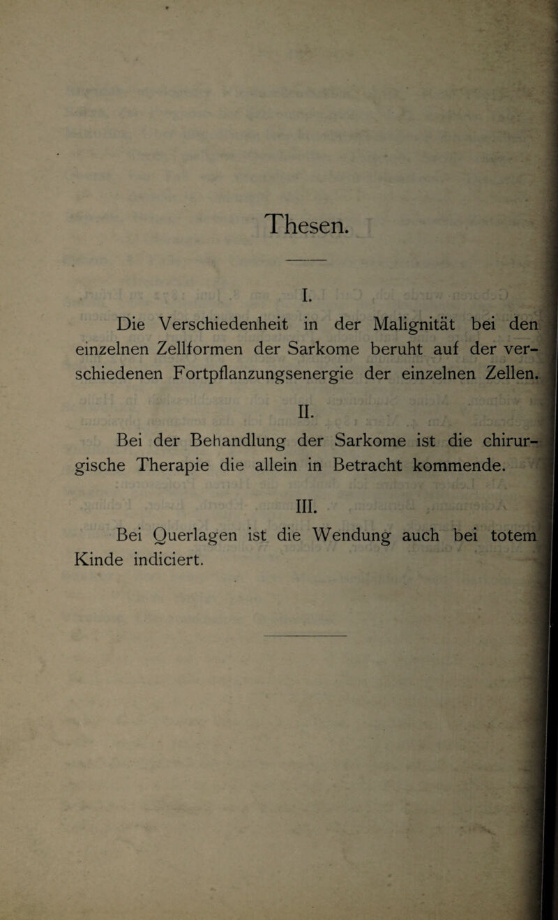 Thesen. i. Die Verschiedenheit in der Malignität bei den einzelnen Zellformen der Sarkome beruht auf der ver¬ schiedenen Fortpflanzungsenergie der einzelnen Zellen. II. Bei der Behandlung der Sarkome ist die chirur¬ gische Therapie die allein in Betracht kommende. III. 1 Bei Querlagen ist die Wendung auch bei totem Kinde indiciert.