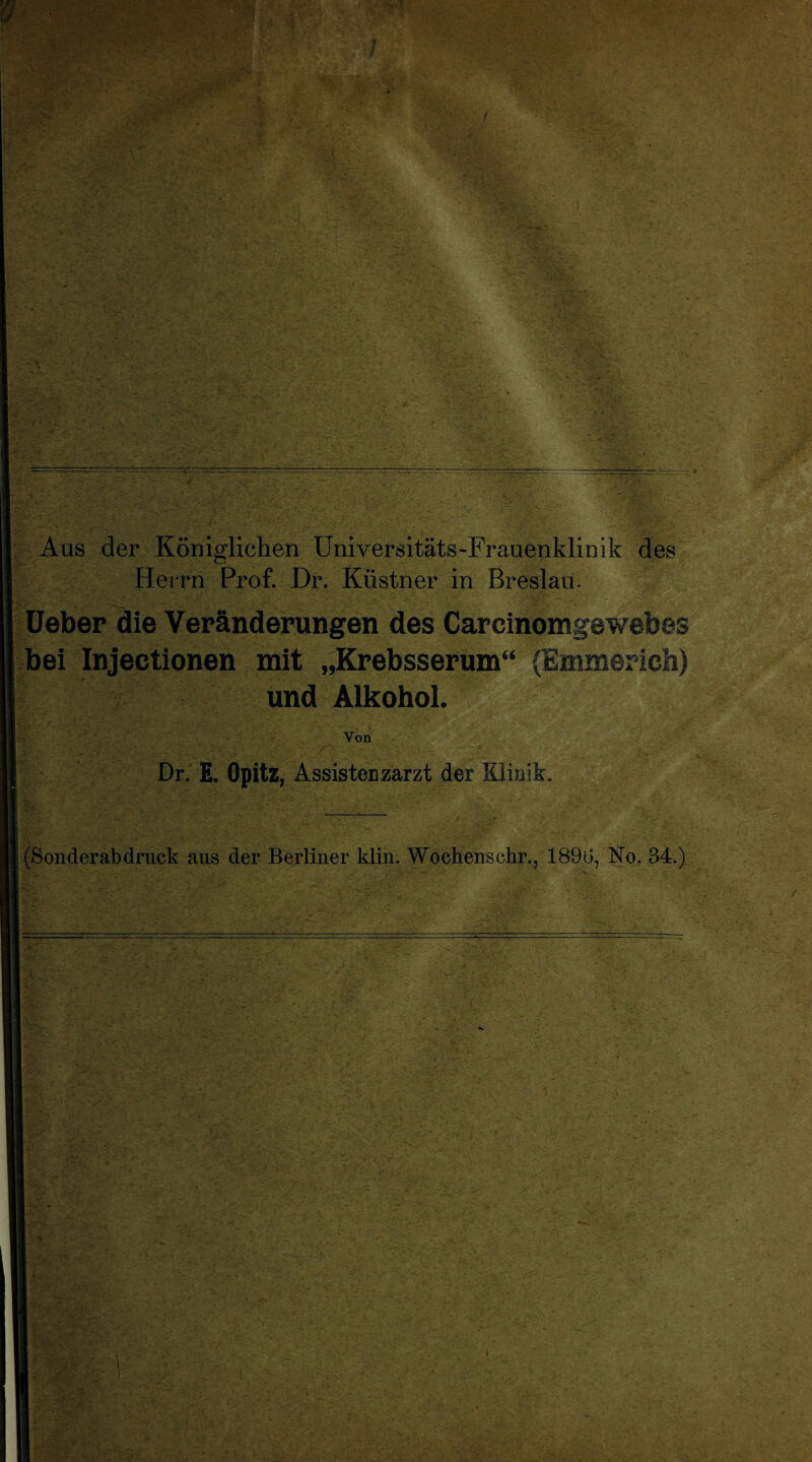 Aus der Königlichen Universitäts-Frauenklinik des Herrn Prof. Dr. Küstner in Breslau. lieber die Veränderungen des Carcinomgewebes bei Injectionen mit „Krebsserum“ (Emmerich) und Alkohol. Von Dr. E. Opitz, Assistenzarzt der Klinik. (Sonderab druck aus der Berliner klm. Woehenschr., 1896, No. 84.)