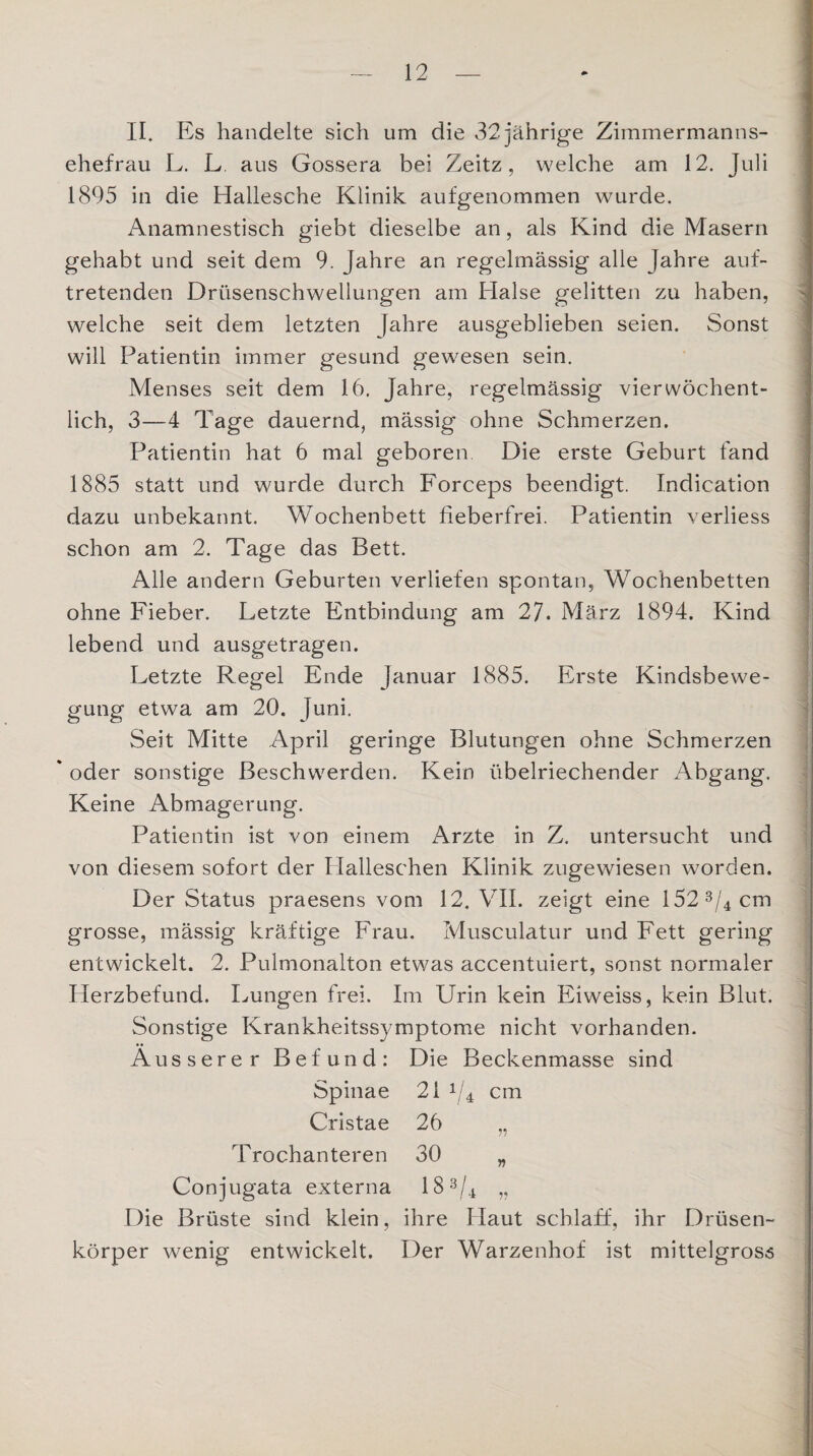 II. Es handelte sich um die 32 jährige Zimmermanns¬ ehefrau L. L aus Gossera bei Zeitz, welche am 12. Juli 1895 in die Hallesche Klinik aufgenommen wurde. Anamnestisch giebt dieselbe an, als Kind die Masern gehabt und seit dem 9. Jahre an regelmässig alle Jahre auf¬ tretenden Drüsenschwellungen am Halse gelitten zu haben, welche seit dem letzten Jahre ausgeblieben seien. Sonst will Patientin immer gesund gewesen sein. Menses seit dem 16. Jahre, regelmässig vier wöchent¬ lich, 3—4 Tage dauernd, mässig ohne Schmerzen. Patientin hat 6 mal geboren Die erste Geburt fand 1885 statt und wurde durch Forceps beendigt. Indication dazu unbekannt. Wochenbett fieberfrei. Patientin verliess schon am 2. Tage das Bett. Alle andern Geburten verliefen spontan, Wochenbetten ohne Fieber. Letzte Entbindung am 27. März 1894. Kind lebend und ausgetragen. Letzte Regel Ende Januar 1885. Erste Kindsbewe¬ gung etwa am 20. Juni. Seit Mitte April geringe Blutungen ohne Schmerzen * oder sonstige Beschwerden. Kein übelriechender Abgang. Keine Abmagerung. Patientin ist von einem Arzte in Z. untersucht und von diesem sofort der Plalleschen Klinik zugewiesen worden. Der Status praesens vom 12. VII. zeigt eine l52 3/4 cm grosse, mässig kräftige Frau. Musculatur und Fett gering entwickelt. 2. Pulmonalton etwas accentuiert, sonst normaler Herzbefund. Lungen frei. Im Urin kein Eiweiss, kein Blut. Sonstige Krankheitssymptome nicht vorhanden. Äusserer Befund: Die Beckenmasse sind Spinae 21 V4 cm Cristae 26 „ Trochanteren 30 „ Conjugata externa 18 3/4 „ Die Brüste sind klein, ihre Haut schlaff, ihr Drüsen¬ körper wenig entwickelt. Der Warzenhof ist mittelgross