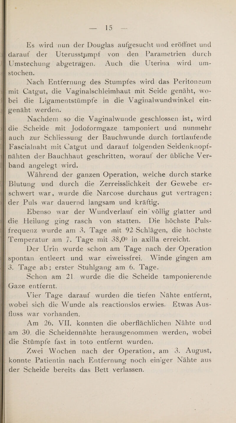 Es wird nun der Douglas aufgesucht und eröffnet und darauf der Uterusstpmpf von den Parametrien durch Umstechung abgetragen. Auch die Uterina wird um¬ stochen. Nach Entfernung des Stumpfes wird das Peritoneum mit Catgut, die Vaginalschleimhaut mit Seide genäht, wo¬ bei die Ligamentstümpfe in die Vaginalwundwinkel ein¬ genäht werden. Nachdem so die Vaginalwunde geschlossen ist, wird die Scheide mit Jodoformgaze tamponiert und nunmehr auch zur Schliessung der Bauchwunde durch fortlaufende Fascialnaht mit Catgut und darauf folgenden Seidenknopf¬ nähten der Bauchhaut geschritten, worauf der übliche Ver¬ band angelegt wird. Während der ganzen Operation, welche durch starke Blutung und durch die Zerreisslichkeit der Gewebe er¬ schwert war, wurde die Narcose durchaus gut vertragen; der Puls war dauernd langsam und kräftig. Ebenso war der Wundverlauf ein völlig glatter und die Heilung ging rasch von statten. Die höchste Puls¬ frequenz wurde am 3. Tage mit 92 Schlägen, die höchste Temperatur am 7. Tage mit 38,0° in axilla erreicht. Der Urin wurde schon am Tage nach der Operation spontan entleert und war eiweissfrei. Winde gingen am 3. Tage ab; erster Stuhlgang am 6. Tage. Schon am 21 wurde die die Scheide tamponierende Gaze entfernt. Vier Tage darauf wurden die tiefen Nähte entfernt, wobei sich die Wunde als reactionslos erwies. Etwas Aus¬ fluss war vorhanden. Am 26. VII. konnten die oberflächlichen Nähte und am 30. die Scheidennähte herausgenommen werden, wobei die Stümpfe fast in toto entfernt wurden. Zwei Wochen nach der Operation, am 3. August, konnte Patientin nach Entfernung noch einiger Nähte aus der Scheide bereits das Bett verlassen.