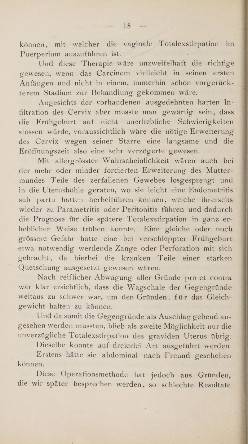 können, mit welcher die vaginale Totalexstirpation im Puerperium auszuführen ist. Und diese Therapie wäre unzweifelhaft die richtige gewesen, wenn das Carcinom vielleicht in seinen ersten Anfängen und nicht in einem, immerhin schon vorgerück¬ terem Stadium zur Behandlung gekommen wäre. Angesichts der vorhandenen ausgedehnten harten In¬ filtration des Cervix aber musste man gewärtig sein, dass die Frühgeburt auf nicht unerhebliche Schwierigkeiten stossen würde, voraussichtlich wäre die nötige Erweiterung des Cervix wegen seiner Starre eine langsame und die Eröffnungszeit also eine sehr verzögerte gewesen. Mit allergrösster Wahrscheinlichkeit wären auch bei der mehr oder minder forcierten Erweiterung des Mutter¬ mundes Teile des zerfallenen Gewebes losgesprengt und in die Uterushöhle geraten, wo sie leicht eine Endometritis sub partu hätten herbeiführen können, welche ihrerseits wieder zu Parametritis oder Peritonitis führen und dadurch die Prognose für die spätere Totalexstirpation in ganz er¬ heblicher Weise trüben konnte. Eine gleiche oder noch grössere Gefahr hätte eine bei verschleppter Frühgeburt etwa notwendig werdende Zange oder Perforation mit sich gebracht, da hierbei die kranken Teile einer starken Quetschung ausgesetzt gewesen wären. Nach reiflicher Abwägung aller Gründe pro et contra war klar ersichtlich, dass die Wagschale der Gegengründe weitaus zu schwer war, um den Gründen: für das Gleich¬ gewicht halten zu können. Und da somit die Gegengründe als Auschlag gebend an¬ gesehen werden mussten, blieb als zweite Möglichkeit nur die unverzügliche Totalexstirpation des graviden Uterus übrig. Dieselbe konnte auf dreierlei Art ausgeführt werden Erstens hätte sie abdominal nach Freund geschehen können. Diese Operationsmethode hat jedoch aus Gründen, die wir später besprechen werden, so schlechte Resultate