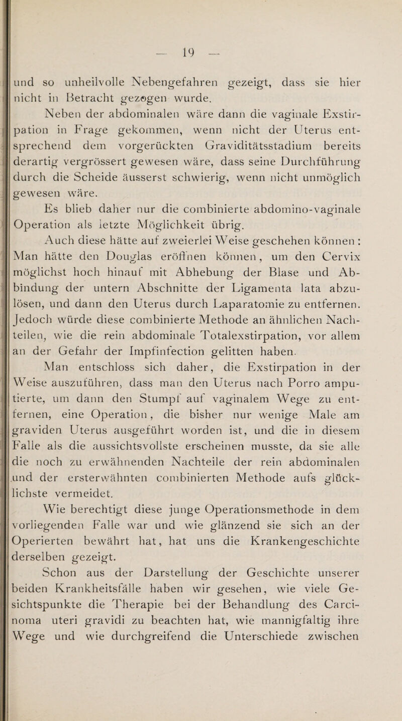 und so unheilvolle Nebengefahren gezeigt, dass sie hier nicht in Betracht gezogen wurde. Neben der abdominalen wäre dann die vaginale Exstir¬ pation in Frage gekommen, wenn nicht der Uterus ent¬ sprechend dem vorgerückten Graviditätsstadium bereits derartig vergrössert gewesen wäre, dass seine Durchführung durch die Scheide äusserst schwierig, wenn nicht unmöglich gewesen wäre. Es blieb daher nur die combinierte abdomino-vaginale Operation als letzte Möglichkeit übrig. Auch diese hätte auf zweierlei Weise geschehen können : Man hätte den Douglas eröffnen können, um den Cervix möglichst hoch hinauf mit Abhebung der Blase und Ab¬ bindung der untern Abschnitte der Ligamenta lata abzu¬ lösen, und dann den Uterus durch Laparatomie zu entfernen. Jedoch würde diese combinierte Methode an ähnlichen Nach¬ teilen, wie die rein abdominale Totalexstirpation, vor allem an der Gefahr der Impfinfection gelitten haben. Man entschloss sich daher, die Exstirpation in der Weise auszuführen, dass man den Uterus nach Porro ampu¬ tierte, um dann den Stumpf auf vaginalem Wege zu ent¬ fernen, eine Operation, die bisher nur wenige Male am graviden Uterus ausgeführt worden ist, und die in diesem Falle als die aussichtsvollste erscheinen musste, da sie alle die noch zu erwähnenden Nachteile der rein abdominalen und der ersterwähnten combinierten Methode aufs glück- lichste vermeidet. Wie berechtigt diese junge Operationsmethode in dem vorliegenden Falle war und wie glänzend sie sich an der Operierten bewährt hat, hat uns die Krankengeschichte derselben gezeigt. Schon aus der Darstellung der Geschichte unserer beiden Krankheitsfälle haben wir gesehen, wie viele Ge¬ sichtspunkte die Therapie bei der Behandlung des Carci¬ noma uteri gravidi zu beachten hat, wie mannigfaltig ihre Wege und wie durchgreifend die Unterschiede zwischen