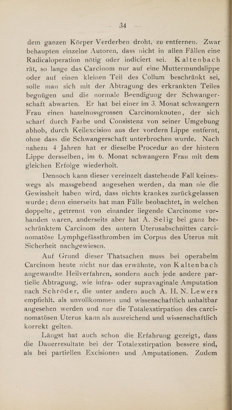 dem ganzen Körper Verderben droht, zu entfernen. Zwar behaupten einzelne Autoren, dass nicht in allen Fällen eine Radicaloperation nötig oder indiciert sei. Kaltenbach rät, so lange das Carcinom nur auf eine Muttermundslippe oder auf einen kleinen Teil des Collum beschränkt sei, solle man sich mit der Abtragung des erkrankten Teiles begnügen und die normale Beendigung der Schwanger¬ schaft abwarten. Er hat bei einer im 3. Monat schwängern Frau einen haselnussgrossen Carcinomknoten, der sich scharf durch Farbe und Consistenz von seiner Umgebung abhob, durch Keilexcision aus der vordem Lippe entfernt, ohne dass die Schwangerschaft unterbrochen wurde. Nach nahezu 4 Jahren hat er dieselbe Procedur an der hintern Lippe dersselben, im 6. Monat schwängern Frau mit dem gleichen Erfolge wiederholt. Dennoch kann dieser vereinzelt dastehende Fall keines¬ wegs als massgebend angesehen werden, da man nie die Gewissheit haben wird, dass nichts krankes zurückgelassen wurde; denn einerseits hat man Fälle beobachtet, in welchen doppelte, getrennt von einander liegende Carcinome vor¬ handen waren, anderseits aber hat A. Selig bei ganz be¬ schränktem Carcinom des untern Uterusabschnittes carci- nomatöse Lymphgefässthromben im Corpus des Uterus mit Sicherheit nachgewiesen. Auf Grund dieser Thatsachen muss bei operabelm Carcinom heute nicht nur das erwähnte, von K altenbach angewandte Heilverfahren, sondern auch jede andere par¬ tielle Abtragung, wie infra- oder supravaginale Amputation nach Schröder, die unter andern auch A. H. N. Lewers empfiehlt, als unvollkommen und wissenschaftlich unhaltbar angesehen werden und nur die Totalexstirpation des carci- nomatösen Uterus kann als ausreichend und wissenschaftlich korrekt gelten. Längst hat auch schon die Erfahrung gezeigt, dass die Dauerresultate bei der Totalexstirpation bessere sind, als bei partiellen Excisionen und Amputationen. Zudem