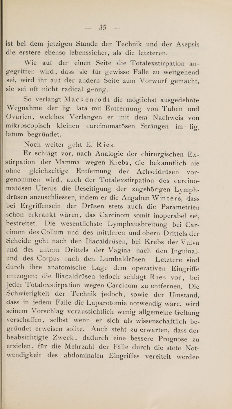 ist bei dem jetzigen Stande der Technik und der Asepsis die erstere ebenso lebenssicher, als die letzteren. Wie auf der einen Seite die Totalexstirpation an¬ gegriffen wird, dass sie für gewisse Fälle zu weitgehend sei, wird ihr auf der andern Seite zum Vorwurf p-emacht, sie sei oft nicht radical genug. So verlangt Mack enrodt die möglichst ausgedehnte Wegnahme der lig. lata mit Entfernung von Tuben und Ovarien, welches Verlangen er mit dem Nachweis von mikroscopisch kleinen carcinomatösen Strängen im lig latum begründet. Noch weiter geht E. Ries. Er schlägt vor, nach Analogie der chirurgischen Ex¬ stirpation der Mamma wegen Krebs, die bekanntlich nie ohne gleichzeitige Entfernung der Achseldrüsen vor¬ genommen wird, auch der Totalexstirpation des carcino¬ matösen Uterus die Beseitigung der zugehörigen Lymph- drüsen anzuschliessen, indem er die Angaben Winters, dass bei Ergriffensein der Drüsen stets auch die Parametrien schon erkrankt wären, das Carcinom somit inoperabel sei, bestreitet. Die wesentlichste Lymphausbreitung bei Car¬ cinom des Collum und des mittleren und obern Drittels der Scheide geht nach den Iliacaldrüsen, bei Krebs der Vulva und des untern Drittels der Vagina nach den Inguinal- und des Corpus nach den Lumbaldrüsen. Letztere sind durch ihre anatomische Lage dem operativen Eingriffe entzogen; die Iliacaldrüsen jedoch schlägt Ries vor, bei jeder Totalexstirpation wegen Carcinom zu entfernen. Die Schwierigkeit der Technik jedoch, sowie der Umstand, dass in jedem Falle die Laparotomie notwendig wäre, wird seinem Vorschlag voraussichtlich wenig allgemeine Geltung verschaffen, selbst wenn er sich als wissenschaftlich be¬ gründet erweisen sollte. Auch steht zu erwarten, dass der beabsichtigte Zweck, dadurch eine bessere Prognose zu erzielen, für die Mehrzahl der Fälle durch die stete Not¬ wendigkeit des abdominalen Eingriffes vereitelt werden