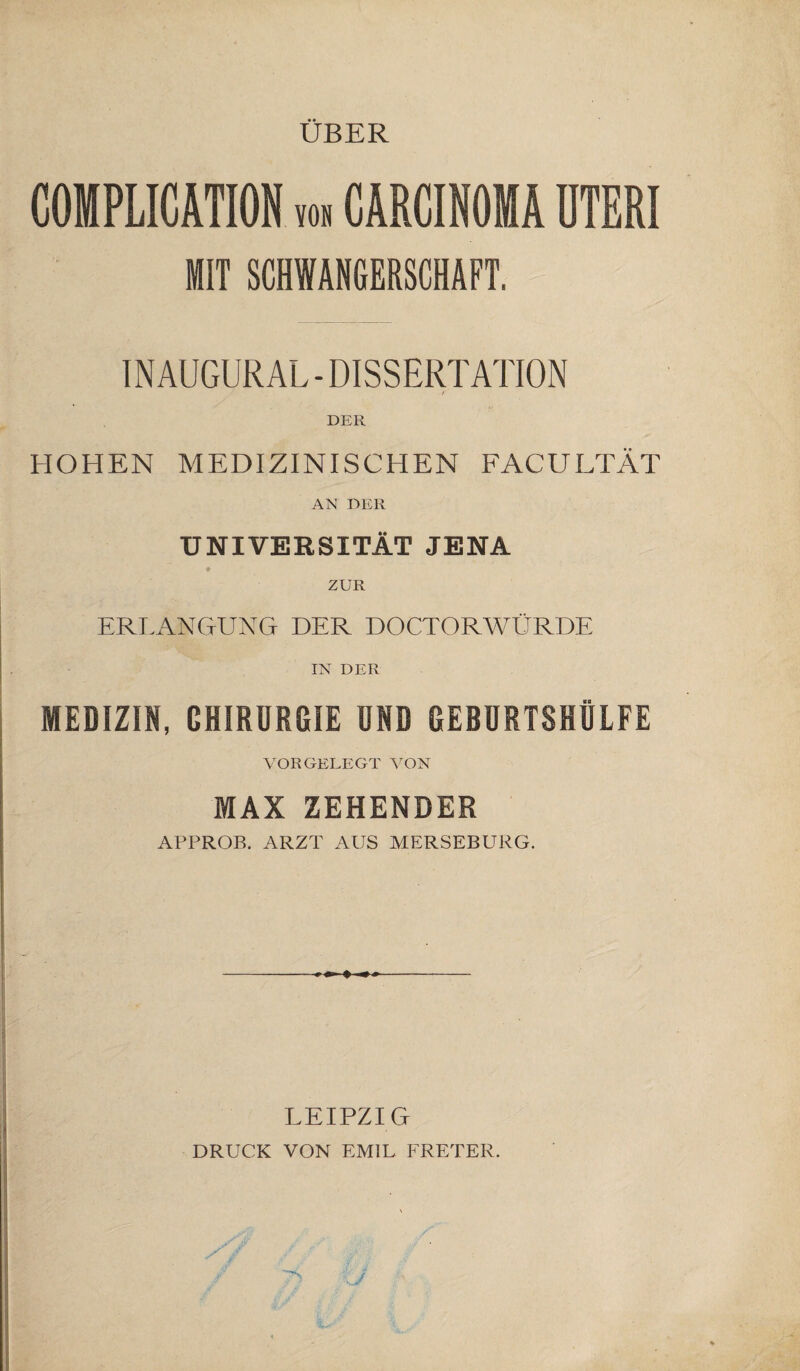 ÜBER COMPLICATION von CARCINOMA UTERI MIT SCHWANGERSCHAFT. IN AUGURAL - DISSERTATION 'f DER HOHEN MEDIZINISCHEN FACULTÄT AN DER UNIVERSITÄT JENA # ZUR ERLANGUNG DER DOCTORWÜRDE IN DER MEDIZIN, CHIRURGIE UND GEBURTSHÜLFE VORGELEGT VON MAX ZEHENBER APPROB. ARZT AUS MERSEBURG. LEIPZIG DRUCK VON EMIL FRETER.