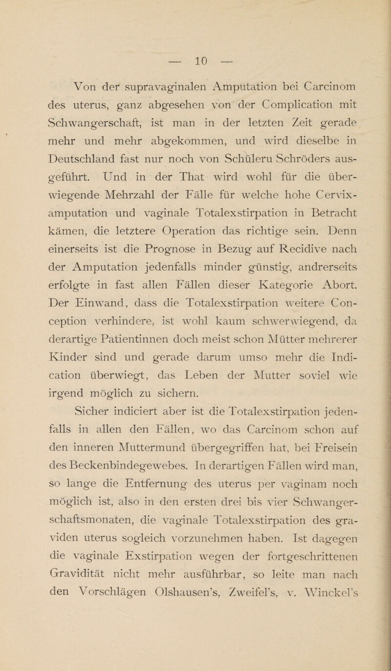 Von der supravaginalen Amputation bei Carcinom des uterus, ganz abgesehen von der Complication mit Schwangerschaft, ist man in der letzten Zeit gerade mehr und mehr abgekommen, und wird dieselbe in Deutschland fast nur noch von Schülern Schröders aus¬ geführt. Und in der That wird wohl für die über¬ wiegende Mehrzahl der Fälle für welche hohe Cervix¬ amputation und vaginale Totalexstirpation in Betracht kämen, die letztere Operation das richtige sein. Denn einerseits ist die Prognose in Bezug auf Recidive nach der Amputation jedenfalls minder günstig, andrerseits erfolgte in fast allen Fällen dieser Kategorie Abort. Der Einwand, dass die Totalexstirpation weitere Con- ception verhindere, ist wohl kaum schwerwiegend, da derartige Patientinnen doch meist schon Mütter mehrerer Kinder sind und gerade darum umso mehr die Indi- cation überwiegt, das Leben der Mutter soviel wie irgend möglich zu sichern. Sicher indiciert aber ist die Totalexstirpation jeden¬ falls in allen den Fällen, vro das Carcinom schon auf den inneren Muttermund übergegriffen hat, bei Freisein des Beckenbindegewebes. In derartigen Fällen wird man, so lang'e die Entfernung des uterus per vaginam noch möglich ist, also in den ersten drei bis vier Schwanger¬ schaftsmonaten, die vaginale Totalexstirpation des gra¬ viden uterus sogleich vorzunehmen haben. Ist dagegen die vaginale Exstirpation wegen der fortgeschrittenen Gravidität nicht mehr ausführbar, so leite man nach