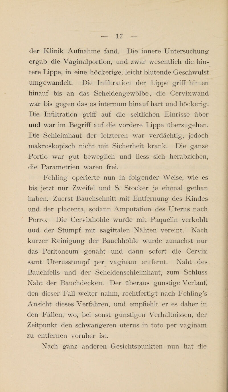 der Klinik Aufnahme fand. Die innere Untersuchung ergab die Vaginalportion, und zwar wesentlich die hin¬ tere Lippe, in eine höckerige, leicht blutende Geschwulst umgewandelt. Die Inültration der Lippe griff hinten hinauf bis an das Scheidengewölbe, die Cervix wand war bis gegen das os internum hinauf hart und höckerig. Die Infiltration griff auf die seitlichen Einrisse über und war im Begriff auf die vordere Lippe überzugehen. Die Schleimhaut der letzteren war verdächtig, jedoch makroskopisch nicht mit Sicherheit krank. Die ganze Portio war gut beweglich und liess sich herabziehen, die Parametrien waren frei. Fehling operierte nun in folgender Weise, wie es bis jetzt nur Zweifel und S. Stöcker je einmal gethan haben. Zuerst Bauchschnitt mit Entfernung des Kindes und der placenta, sodann Amputation des Uterus nach Porro. Die Cervixhöhle wurde mit Paquelin verkohlt uud der Stumpf mit sagittalen Nähten vereint. Nach kurzer Reinigung der Bauchhöhle wurde zunächst nur das Peritoneum genäht und dann sofort die Cervix samt Uterusstumpf per vaginam entfernt. Naht des Bauchfells und der Scheidenschleimhaut, zum Schluss Naht der Bauchdecken. Der überaus günstige Verlauf, den dieser Fall weiter nahm, rechtfertigt nach Fehling’s Ansicht dieses Verfahren, und empfiehlt er es daher in den Fällen, wo, bei sonst günstigen Verhältnissen, der Zeitpunkt den schwangeren uterus in toto per vaginam zu entfernen vorüber ist. Nach ganz anderen Gesichtspunkten nun hat die