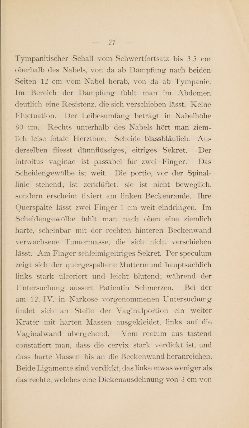 Tympanitischer Schall vom Schwertfortsatz bis 3,5 cm oberhalb des Nabels, von da ab Dämpfung nach beiden Seiten 12 cm vom Nabel herab, von da ab Tympanie. Im Bereich der Dämpfung fühlt man im Abdomen deutlich eine Resistenz, die sich verschieben lässt. Keine Fluctuation. Der Leibesumfang* beträgt in Nabelhöhe 80 cm. Rechts unterhalb des Nabels hört man ziem¬ lich leise fötale Herztöne. Scheide blassbläulich. Aus derselben fliesst dünnflüssiges, eitriges Sekret. Der introitus vaginae ist passabel für zwei Finger. Das Scheidengewölbe ist weit. Die portio, vor der Spinal¬ linie stehend, ist zerklüftet, sie ist nicht beweglich, sondern erscheint fixiert am linken Beckenrande. Ihre Ouerspalte lässt zwei Finger 1 cm weit eindringen. Im Scheidengewölbe fühlt man nach oben eine ziemlich harte, scheinbar mit der rechten hinteren Beckenwand verwachsene Tumormasse, die sich nicht verschieben lässt. Am Finger schleimigeitriges vSekret. Per speculum zeigt sich der quergespaltene Muttermund hauptsächlich links stark ulceriert und leicht blutend; während der LTntersuchung äussert Patientin Schmerzen. Bei der am 12. IV. in Narkose vorgenommenen LTntersuchung findet sich an Stelle der Vaginalportion ein weiter Krater mit harten Massen ausgekleidet, links auf die Vaginalwand übergehend. Vom rectum aus tastend constatiert man, dass die cervix stark verdickt ist, und dass harte Massen bis an die Beckenwand heranreichen. Beide Ligamente sind verdickt, das linke etwas weniger als das rechte, welches eine Dickenausdehnung von 3 cm von