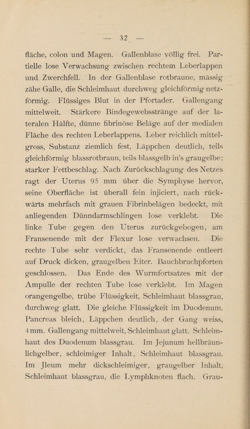 fläche, colon und Magen. Gallenblase völlig frei. Par¬ tielle lose Verwachsung zwischen rechtem Leberlappen und Zwerchfell. ' In der Gallenblase rotbraune, massig zähe Galle, die Schleimhaut durchweg gleichförmig netz¬ förmig. Flüssiges Blut in der Pfortader. Gallengang mittelweit. Stärkere Bindegewebsstränge auf der la¬ teralen Hälfte, dünne fibrinöse Beläge auf der medialen Fläche des rechten Leberlappens. Leber reichlich mittel¬ gross, Substanz ziemlich fest, Läppchen deutlich, teils gleichförmig blassrotbraun, teils blassgelb in’s graugelbe; starker Fettbeschlag. Nach Zurückschlagung des Netzes ragt der Uterus 95 mm über die Symphyse hervor, seine Oberfläche ist überall fein injiciert, nach rück¬ wärts mehrfach mit grauen Fibrinbelägen bedeckt, mit anliegenden Dünndarmschlingen lose verklebt. Die linke Tube gegen den Uterus zurückgebogen, am Fransenende mit der Flexur lose verwachsen. Die rechte Tube sehr verdickt, das Fransenende entleert auf Druck dicken, graugelben Fiter. Bauchbruchpforten geschlossen. Das Ende des Wurmfortsatzes mit der Ampulle der rechten Tube lose verklebt. Im Magen orangengelbe, trübe Flüssigkeit, Schleimhaut blassgrau, durchweg glatt. Die gleiche Flüssigkeit im Duodenum. Pancreas bleich, Läppchen deutlich, der Gang weiss, 4 mm. Gallengang mittehveit, Schleimhaut glatt. Schleim¬ haut des Duodenum blassgrau. Im Jejunum hellbräun¬ lichgelber, schleimiger Inhalt, Schleimhaut blassgrau. Im Jleum mehr dickschleimiger, graugelber Inhalt, Schleimhaut blassgrau, die Lymphknoten flach. Grau-