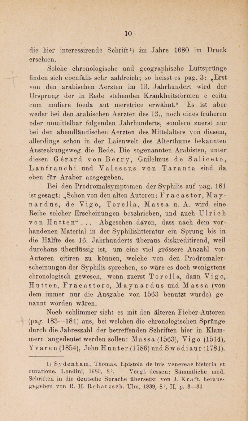I die hier interessirende Schrift1) im Jahre 1680 im Druck erschien. Solche chronologische und geographische Luftsprünge finden sich ebenfalls sehr zahlreich; so heisst es pag. 3: „Erst von den arabischen Aerzten im 13. Jahrhundert wird der Ursprung der in Rede stehenden Krankheitsformen e coitu cum midiere foeda aut meretrice erwähnt.“ Es ist aber weder bei den arabischen Aerzten des 13., noch eines früheren oder unmittelbar folgenden Jahrhunderts, sondern zuerst nur bei den abendländischen Aerzten des Mittelalters von diesem,, allerdings schon in der Laien weit des Alterthums bekannten Ansteckungsweg die Rede. Die sogenannten Arabisten, unter diesen Gerard von Berry, Guilelmus de Saliceto, Lanfranchi und Valescus von Taranta sind da eben für Araber ausgegeben. Bei den Prodromalsymptomen der Syphilis auf pag. 181 ist gesagt: „Schon von den alten Autoren: Fracastor, May- nardus, de Vigo, Torella, Massa u. A. wird eine Reihe solcher Erscheinungen beschrieben, und auch Ulrich von Hutten“ . . . Abgesehen davon, dass nach dem vor¬ handenen Material in der Syphilislitteratur ein Sprung bis in die Hälfte des 16. Jahrhunderts überaus diskreditirend, weil durchaus überflüssig ist, um eine viel grössere Anzahl von Autoren citiren zu können, welche von den Prodromaler¬ scheinungen der Syphilis sprechen, so wäre es doch wenigstens chronologisch gewesen, wenn zuerst Torella, dann Vigo, Hutten, Fracastor o, Maynardus und Massa (von dem immer nur die Ausgabe von 1563 benutzt wurde) ge¬ nannt worden wären. Noch schlimmer sieht es mit den älteren Fieber-Autoren (pag. 183—184) aus, bei welchen die chronologischen Sprünge durch die Jahreszahl der betreffenden Schriften hier in Klam¬ mern angedeutet werden sollen: Massa (1563), Vigo (1514), Yvaren (1854), John Hunter (1786) und S w e di aur (1781). 1) Sydenham, Thomas. Epistola de luis venereae historia et curatione. Londini, 1680, 8°. — Vergl. dessen: Sämmtliche med. Schriften in die deutsche Sprache übersetzt von J. Kraft, heraus- gegeben von R. H. Roh atz sch. Ulm, 1889, 8°, II, p. 3—34,