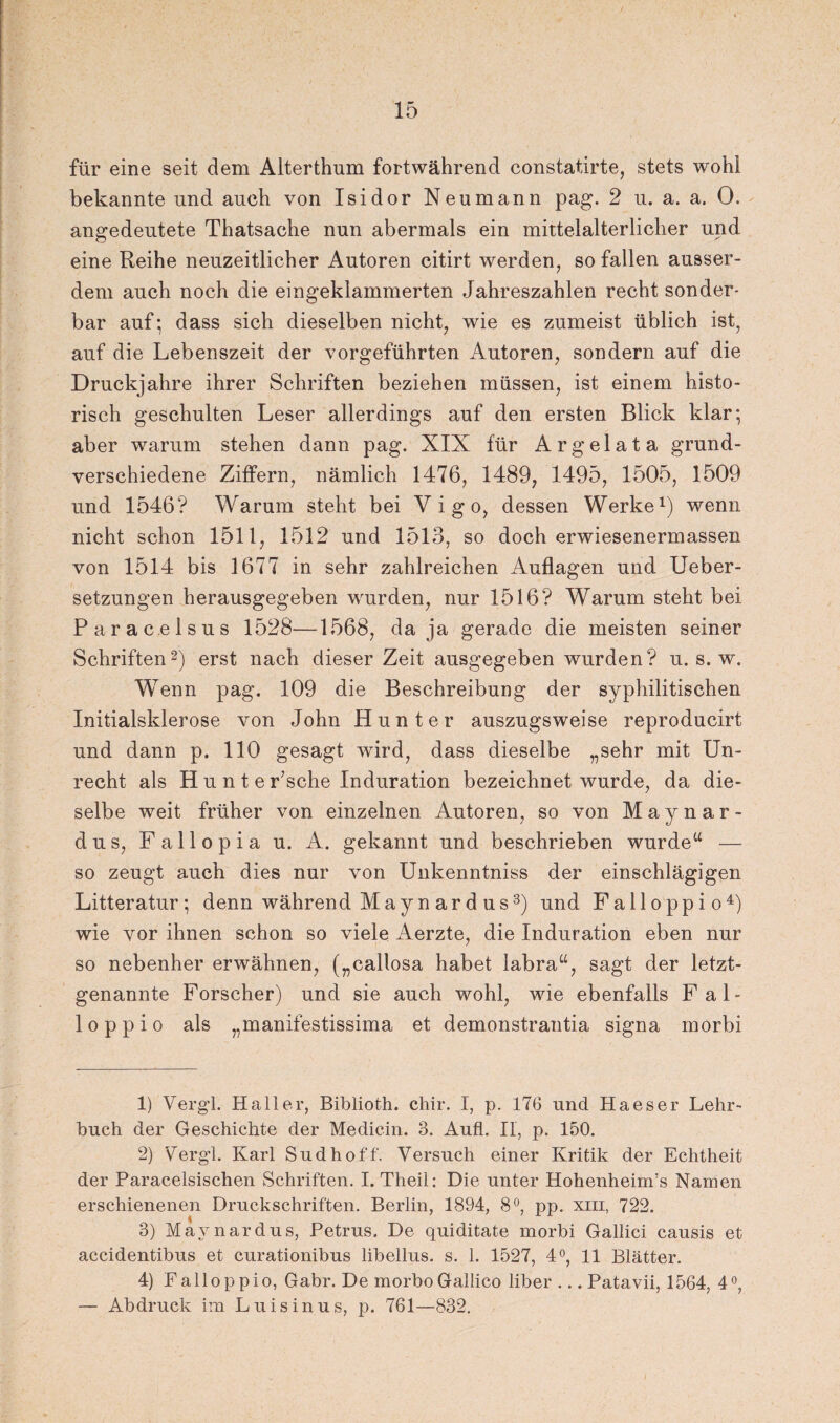 für eine seit dem Alterthum fortwährend constatirte, stets wohl bekannte und auch von Isidor Neumann pag. 2 u. a. a. 0. angedeutete Thatsache nun abermals ein mittelalterlicher und eine Reihe neuzeitlicher Autoren citirt werden, so fallen ausser¬ dem auch noch die eingeklammerten Jahreszahlen recht sonder¬ bar auf; dass sich dieselben nicht, wie es zumeist üblich ist, auf die Lebenszeit der vorgeführten Autoren, sondern auf die Druckjahre ihrer Schriften beziehen müssen, ist einem histo¬ risch geschulten Leser allerdings auf den ersten Blick klar; aber warum stehen dann pag. XIX für A r g e 1 a t a grund¬ verschiedene Ziffern, nämlich 1476, 1489, 1495, 1505, 1509 und 1546? Warum steht bei Vigo, dessen Werke1) wenn nicht schon 1511, 1512 und 1513, so doch erwiesenermassen von 1514 bis 1677 in sehr zahlreichen Auflagen und Ueber- setzungen herausgegeben wurden, nur 1516? Warum steht bei Paracelsus 1528—1568, da ja gerade die meisten seiner Schriften2) erst nach dieser Zeit ausgegeben wurden? u. s. w. Wenn pag. 109 die Beschreibung der syphilitischen Initialsklerose von John Hunter auszugsweise reproducirt und dann p. 110 gesagt wird, dass dieselbe „sehr mit Un¬ recht als Hunte r;sche Induration bezeichnet wurde, da die¬ selbe weit früher von einzelnen Autoren, so von Maynar- d u s, F a 11 o p i a u. A. gekannt und beschrieben wurde“ — so zeugt auch dies nur von Unkenntniss der einschlägigen Litteratur; denn während May n ard us3) und Falloppio4) wie vor ihnen schon so viele Aerzte, die Induration eben nur so nebenher erwähnen, („callosa habet labra“, sagt der letzt¬ genannte Forscher) und sie auch wohl, wie ebenfalls Fal¬ loppio als „manifestissima et demonstrantia signa morbi 1) Vergl. Haller, Biblioth. chir. I, p. 176 und Haeser Lehr¬ buch der Geschichte der Medicin. 3. Aufl. II, p. 150. 2) Vergl. Karl Sud hoff. Versuch einer Kritik der Echtheit der Paracelsischen Schriften. I. Theil: Die unter Hohenheim’s Namen erschienenen Druckschriften. Berlin, 1894, 8°, pp. xm, 722. 3) May n ard us, Petrus. De quiditate morbi Gallici causis et accidentibus et curationibus libellus. s. 1. 1527, 4°, 11 Blätter. 4) Falloppio, Gabr. De morboGallico über ... Patavii, 1564, 4°, — Abdruck im Luis in us, p. 761—832. /