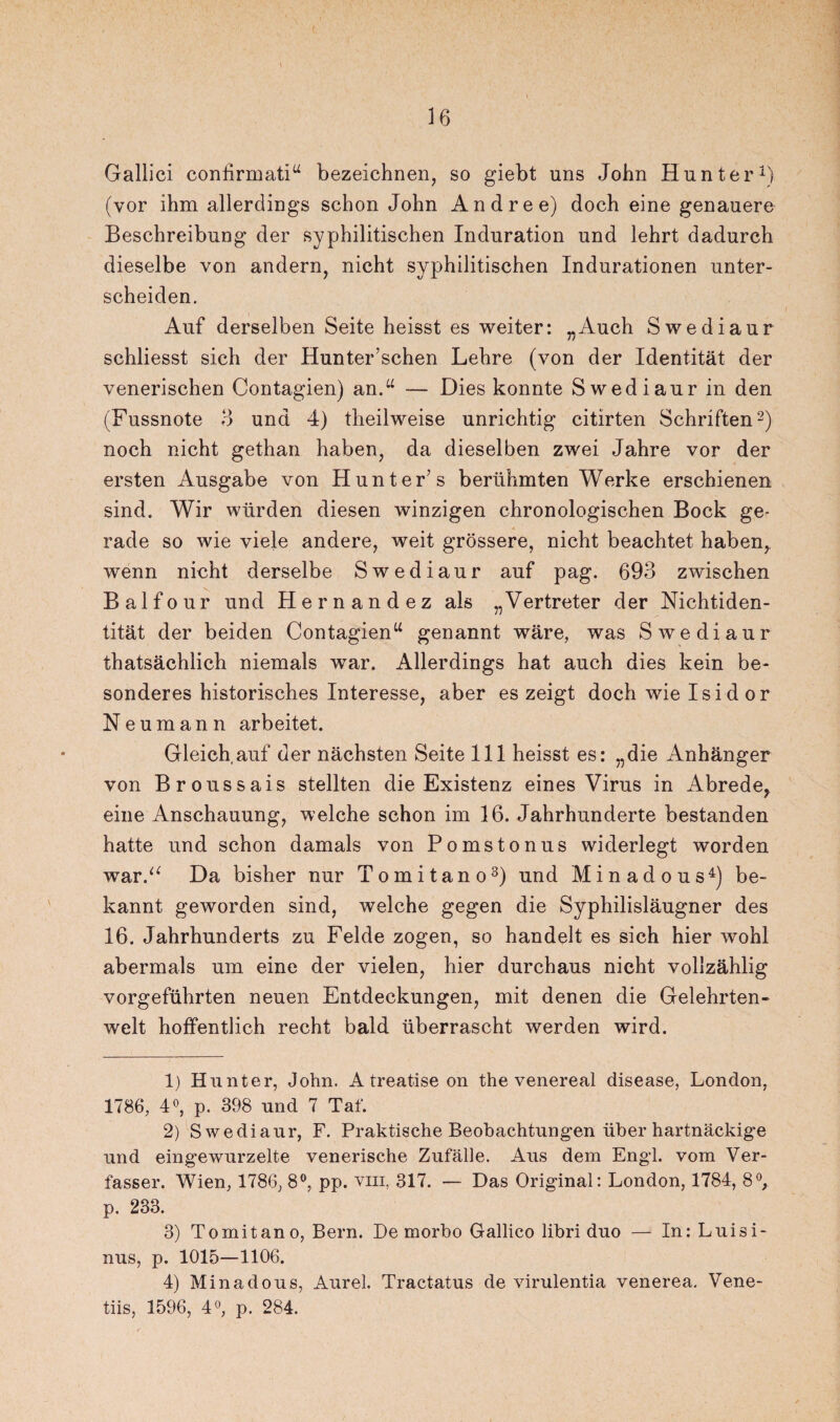 Gallici confirmati“ bezeichnen, so giebt uns John Hunter1) (vor ihm allerdings schon John Andre e) doch eine genauere Beschreibung der syphilitischen Induration und lehrt dadurch dieselbe von andern, nicht syphilitischen Indurationen unter¬ scheiden. Auf derselben Seite heisst es weiter: „Auch Swediaur schliesst sich der Hunter’schen Lehre (von der Identität der venerischen Contagien) an.“ — Dies konnte Swediaur in den (Fussnote 3 und 4) theilweise unrichtig citirten Schriften2) noch nicht gethan haben, da dieselben zwei Jahre vor der ersten Ausgabe von Hunter’ s berühmten Werke erschienen sind. Wir würden diesen winzigen chronologischen Bock ge¬ rade so wie viele andere, weit grössere, nicht beachtet haben^ wenn nicht derselbe Swediaur auf pag. 693 zwischen Balfour und Hernandez als „Vertreter der Nichtiden¬ tität der beiden Contagien“ genannt wäre, was Swediaur thatsächlich niemals war. Allerdings hat auch dies kein be¬ sonderes historisches Interesse, aber es zeigt doch wie Isidor Neumann arbeitet. Gleich auf der nächsten Seite 111 heisst es: „die Anhänger von Broussais stellten die Existenz eines Virus in Abrede, eine Anschauung, welche schon im 16. Jahrhunderte bestanden hatte und schon damals von Pomstonus widerlegt worden warV Da bisher nur Tomitano3) und Minadous4) be¬ kannt geworden sind, welche gegen die Syphilisläugner des 16. Jahrhunderts zu Felde zogen, so handelt es sich hier wohl abermals um eine der vielen, hier durchaus nicht vollzählig vorgeführten neuen Entdeckungen, mit denen die Gelehrten¬ welt hoffentlich recht bald überrascht werden wird. 1) Hunter, John. A treatise on the venereal disease, London, 1786, 4°, p. 398 und 7 Taf. 2) Swediaur, F. Praktische Beobachtungen über hartnäckige und eingewurzelte venerische Zufälle. Aus dem Engl, vom Ver¬ fasser. Wien, 1786, 8°, pp. vm, 317. — Das Original: London, 1784, 8°, p. 233. 3) Tomitano, Bern. De morbo Gallico libri duo — In: Luisi- nus, p. 1015—1106. 4) Minadous, Aurel. Tractatus de virulentia venerea. Vene- tiis, 1596, 4°, p. 284.