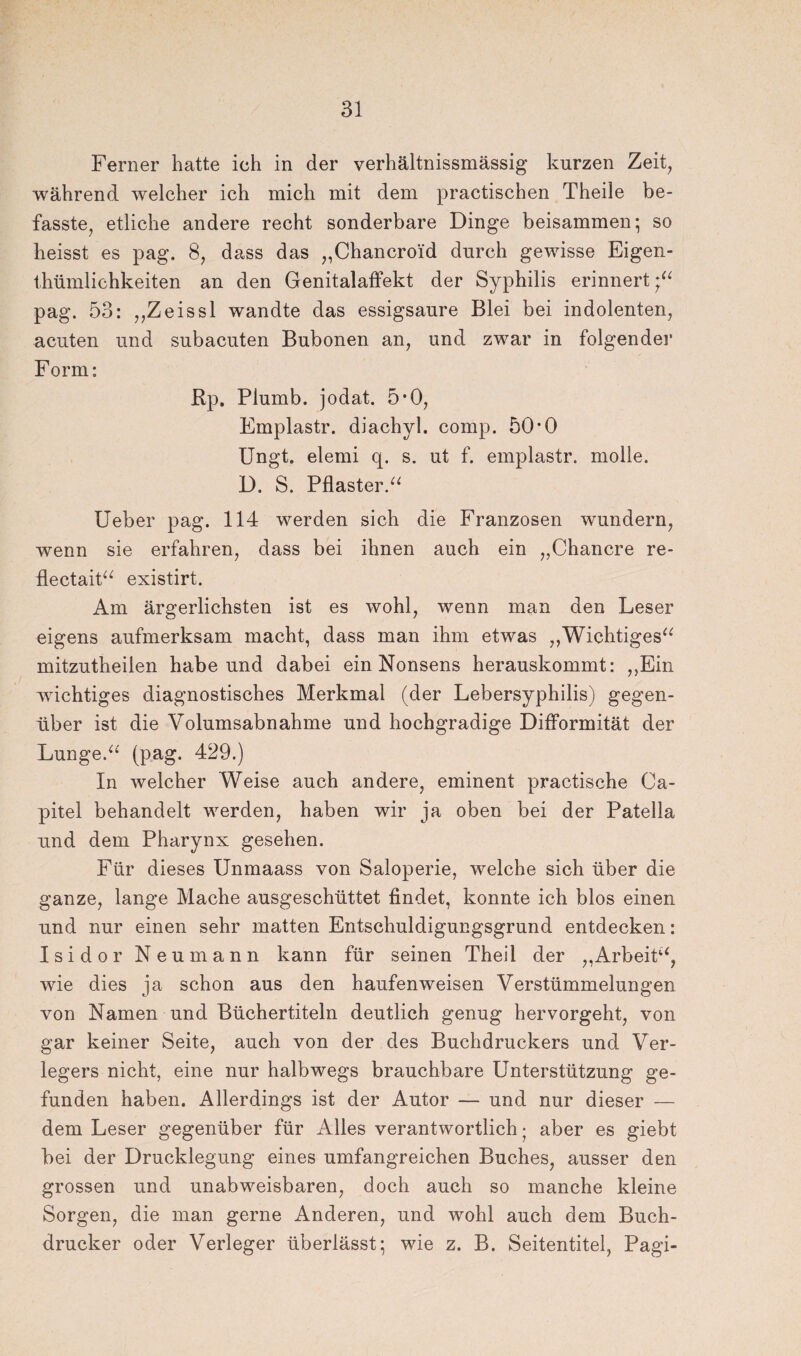 Ferner hatte ich in der verhältnissmässig kurzen Zeit, während welcher ich mich mit dem practischen Theile be¬ fasste, etliche andere recht sonderbare Dinge beisammen; so heisst es pag. 8, dass das „Chancroid durch gewisse Eigen- thümlichkeiten an den Genitalaffekt der Syphilis erinnert pag. 53: „Zeissl wandte das essigsaure Blei bei indolenten, acuten und subacuten Bubonen an, und zwar in folgende!* F orm: Rp. Plumb. jodat. 5*0, Emplastr. diachyl. comp. 50*0 Ungt» elemi q. s. ut f. emplastr. molle. D. S. Pflaster.“ Ueber pag. 114 werden sich die Franzosen wundern, wenn sie erfahren, dass bei ihnen auch ein „Chancre re- flectait“ existirt. Am ärgerlichsten ist es wohl, wenn man den Leser eigens aufmerksam macht, dass man ihm etwas „Wichtiges“ mitzutheilen habe und dabei ein Nonsens herauskommt: „Ein wichtiges diagnostisches Merkmal (der Lebersyphilis) gegen¬ über ist die Volumsabnahme und hochgradige Difformität der Lunge.“' (pag. 429.) In welcher Weise auch andere, eminent practische Ca- pitel behandelt werden, haben wir ja oben bei der Patella und dem Pharynx gesehen. Für dieses Unmaass von Saloperie, welche sich über die ganze, lange Mache ausgeschüttet findet, konnte ich blos einen und nur einen sehr matten Entschuldigungsgrund entdecken: Isidor Neu mann kann für seinen Theil der „Arbeit“, wie dies ja schon aus den haufenweisen Verstümmelungen von Namen und Büchertiteln deutlich genug hervorgeht, von gar keiner Seite, auch von der des Buchdruckers und Ver¬ legers nicht, eine nur halbwegs brauchbare Unterstützung ge¬ funden haben. Allerdings ist der Autor — und nur dieser — dem Leser gegenüber für Alles verantwortlich • aber es giebt bei der Drucklegung eines umfangreichen Buches, ausser den grossen und unabweisbaren, doch auch so manche kleine Sorgen, die man gerne Anderen, und wohl auch dem Buch¬ drucker oder Verleger überlässt; wie z. B. Seitentitel, Pagi-