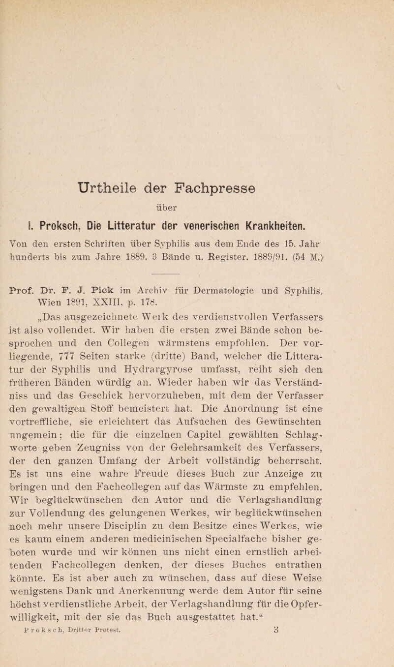 Urtheile der Fachpresse über I. Proksch, Die Litteratur der venerischen Krankheiten. Von den ersten Schriften über Syphilis aus dem Ende des 15. Jahr hunderts bis zum Jahre 1889. 3 Bände u. Register. 1889/91. (54 M.> Prof. Dr. P. J. Pick im Archiv für Dermatologie und Syphilis. Wien 1891, XXIII, p. 178. .,Das ausgezeichnete Werk des verdienstvollen Verfassers ist also vollendet. Wir haben die ersten zwei Bände schon be¬ sprochen und den Collegen wärmstens empfohlen. Der vor¬ liegende, 777 Seiten starke (dritte) Band, welcher die Littera¬ tur der Syphilis und Hydrargyrose umfasst, reiht sich den früheren Bänden würdig an. Wieder haben wir das Verständ¬ nis und das Geschick hervorzuheben, mit dem der Verfasser den gewaltigen Stoff bemeistert hat. Die Anordnung ist eine vortreffliche, sie erleichtert das Aufsuchen des Gewünschten ungemein; die für die einzelnen Capitel gewählten Schlag - worte geben Zeugniss von der Gelehrsamkeit des Verfassers; der den ganzen Umfang der Arbeit vollständig beherrscht. Es ist uns eine wahre Freude dieses Buch zur Anzeige zu bringen und den Fachcollegen auf das Wärmste zu empfehlen. Wir beglückwünschen den Autor und die Verlagshandlung zur Vollendung des gelungenen Werkes, wir beglückwünschen noch mehr unsere Disciplin zu dem Besitze eines Werkes, wie es kaum einem anderen medicinischen Specialfache bisher ge¬ boten wurde und wir können uns nicht einen ernstlich arbei¬ tenden Fachcollegen denken, der dieses Buches entrathen könnte. Es ist aber auch zu wünschen, dass auf diese Weise wenigstens Dank und Anerkennung werde dem Autor für seine höchst verdienstliche Arbeit, der Verlagshandlung für die Opfer¬ willigkeit, mit der sie das Buch ausgestattet hat.“ Proksch. Dritter Protest. 8