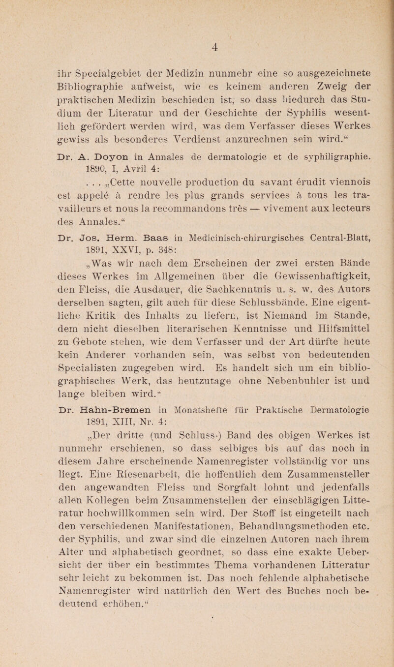 ihr Specialgebiet der Medizin nunmehr eine so ausgezeichnete Bibliographie aufweist, wie es keinem anderen Zweig der praktischen Medizin beschieden ist, so dass hiedurch das Stu¬ dium der Literatur und der Geschichte der Syphilis wesent¬ lich gefördert werden wird, was dem Verfasser dieses Werkes gewiss als besonderes Verdienst anzurechnen sein wird.“ Dr. A. Doyon in Annales de dermatologie et de svphiligraphie. 1890, I, Avril 4: . . . „Cette nouvelle production du savant erudit viennois est appele ä rendre les plus grands Services ä tous les tra- vailleurs et nous la recommandons tres — vivement aux lecteurs des Annales.“ Dr. Jos. Herrn. Baas in Medicinisch-chirurgisches Central-Blatt, 1891, XXVI, p. 348: „Was wir nach dem Erscheinen der zwei ersten Bände dieses Werkes im Allgemeinen über die Gewissenhaftigkeit, den Fleiss, die Ausdauer, die Sachkenntnis u. s. w. des Autors derselben sagten, gilt auch für diese Schlussbände. Eine eigent¬ liche Kritik des Inhalts zu liefern, ist Niemand im Stande, dem nicht dieselben literarischen Kenntnisse und Hilfsmittel zu Gebote stehen, wie dem Verfasser und der Art dürfte heute kein Anderer vorhanden sein, was selbst von bedeutenden Specialisten zugegeben wird. Es handelt sich um ein biblio¬ graphisches Werk, das heutzutage ohne Nebenbuhler ist und lange bleiben wird.“ Dr. Hahn-Bremen in Monatshefte für Praktische Dermatologie 1891, XIII, Nr. 4: „Der dritte (und Schluss-) Band des obigen Werkes ist nunmehr erschienen, so dass selbiges bis auf das noch in diesem Jahre erscheinende Namenregister vollständig' vor uns liegt. Eine Riesenarbeit, die hoffentlich dem Zusammensteller den angewandten Fleiss und Sorgfalt lohnt und jedenfalls allen Kollegen beim Zusammenstellen der einschlägigen Litte- ratur hochwillkommen sein wird. Der Stoff ist eingeteilt nach den verschiedenen Manifestationen, Behandlungsmethoden etc. der Syphilis, und zwar sind die einzelnen Autoren nach ihrem Alter und alphabetisch geordnet, so dass eine exakte Ueber- sicht der über ein bestimmtes Thema vorhandenen Litteratur sehr leicht zu bekommen Ist. Das noch fehlende alphabetische Namenregister wird natürlich den Wert des Buches noch be¬ deutend erhöhen.“