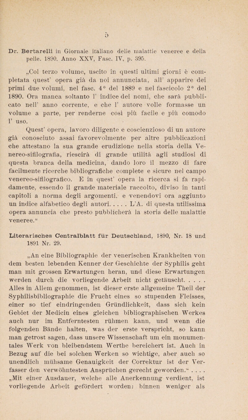 o Dr. Bertarelli in Giornale italiano clelle malattie veneree e deila pelle. 1890. Anno XXV, Fase. IV, p. 395. „Col terzo volume, uscito in questi Ultimi giorni e com- pletata quest’ Opera giä da noi annunciata, alF apparire dei primi due volumi, nel fase. 4° del 1889 e nel fascicolo 2° del 1890. Öra manca soltanto F indice dei nomi, che sarä pubbli- cato nell’ anno corrente, e che 1’ autore volle formasse un volume a parte, per renderne cosi piü facile e piü comodo V uso. Quest’ opera, lavoro diligente e coscienzioso di un autore giä conosciuto assai favorevolmente per altre pubblicazioni che attestano la sua grande erudizione nella storia deila Ve- nereo-sifilografia, riescirä di grande utilitä agli Studiosi di questa branca deila medicina, dando loro il mezzo di fare facilmente ricerche bibliografiche complete e sicure nel campo venereo-sifilografico. E in quest’ opera la ricerca si fa rapi- damente, essendo il grande materiale raccolto, diviso in tanti capitoli a norma degli argomenti, e venendovi ora aggiunto un indice alfabetico degli autori.L’A. di questa utilissima opera annuncia che presto pubblicherä la storia delle malattie veneree.“ Literarisches Centralblatt für Deutschland, 1890, Nr. 18 und 1891 Nr. 29. „An eine Bibliographie der venerischen Krankheiten von dem besten lebenden Kenner der Geschichte der Syphilis geht man mit grossen Erwartungen heran, und diese Erwartungen werden durch die vorliegende Arbeit nicht getäuscht. Alles in Allem genommen, ist dieser erste allgemeine Theil der Syphilisbibliographie die Frucht eines so stupenden Fleisses, einer so tief eindringenden Gründlichkeit, dass sich kein Gebiet der Medicin eines gleichen bibliographischen Werkes auch nur im Entferntesten rühmen kann, und wenn die folgenden Bände halten, was der erste verspricht, so kann man getrost sagen, dass unsere Wissenschaft um ein monumen¬ tales Werk von bleibendstem Werthe bereichert ist. Auch in Bezug auf die bei solchen Werken so wichtige, aber auch so unendlich mühsame Genauigkeit der Correktur ist der Ver¬ fasser den verwöhntesten Ansprüchen gerecht geworden.“ .... „Mit einer Ausdauer, welche alle Anerkennung verdient, ist vorliegende Arbeit gefördert worden: binnen weniger als