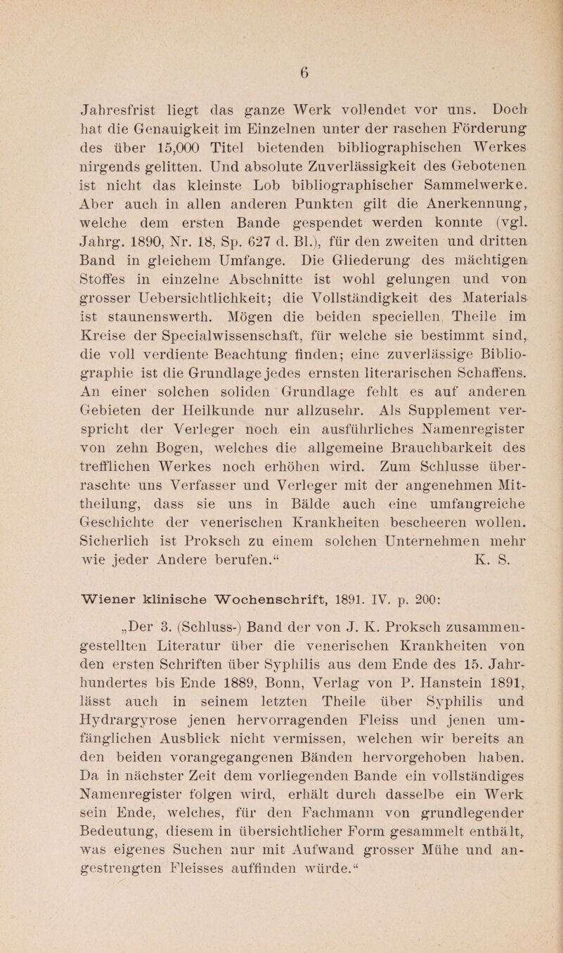 Jahresfrist liegt das ganze Werk vollendet vor uns. Doch hat die Genauigkeit im Einzelnen unter der raschen Förderung des über 15,000 Titel bietenden bibliographischen Werkes nirgends gelitten. Und absolute Zuverlässigkeit des Gebotenen ist nicht das kleinste Lob bibliographischer Sammelwerke. Aber auch in allen anderen Punkten gilt die Anerkennung, welche dem ersten Bande gespendet werden konnte (vgl. Jahrg. 1890, Nr. 18, Sp. 627 d. Bl.), für den zweiten und dritten Band in gleichem Umfange. Die Gliederung des mächtigen Stoffes in einzelne Abschnitte ist wohl gelungen und von grosser Uebersiclitlichkeit; die Vollständigkeit des Materials ist staunenswerth. Mögen die beiden speciellen Theile im Kreise der Specialwissenschaft, für welche sie bestimmt sind, die voll verdiente Beachtung finden; eine zuverlässige Biblio¬ graphie ist die Grundlage jedes ernsten literarischen Schaffens. An einer solchen soliden Grundlage fehlt es auf anderen Gebieten der Heilkunde nur allzusehr. Als Supplement ver¬ spricht der Verleger noch ein ausführliches Namenregister von zehn Bogen, welches die allgemeine Brauchbarkeit des trefflichen Werkes noch erhöhen wird. Zum Schlüsse über¬ raschte uns Verfasser und Verleger mit der angenehmen Mit¬ theilung, dass sie uns in Bälde auch eine umfangreiche Geschichte der venerischen Krankheiten bescheeren wollen. Sicherlich ist Proksch zu einem solchen Unternehmen mehr wie jeder Andere berufen.“ K. S. Wiener klinische Wochenschrift, 1891. IV. p. 200: „Der 3. (Schluss-) Band der von J. K. Proksch zusammen¬ gestellten Literatur über die venerischen Krankheiten von den ersten Schriften über Syphilis aus dem Ende des 15. Jahr- hundertes bis Ende 1889, Bonn, Verlag von P. Hanstein 1891, lässt auch in seinem letzten Theile über Syphilis und Hydrargyrose jenen hervorragenden Fleiss und jenen um¬ fänglichen Ausblick nicht vermissen, welchen wir bereits an den beiden vorangegangenen Bänden hervorgehoben haben. Da in nächster Zeit dem vorliegenden Bande ein vollständiges Namenregister folgen wird, erhält durch dasselbe ein Werk sein Ende, welches, für den Fachmann von grundlegender Bedeutung, diesem in übersichtlicher Form gesammelt enthält, was eigenes Suchen nur mit Aufwand grosser Mühe und an¬ gestrengten Fleisses auffinden würde.“
