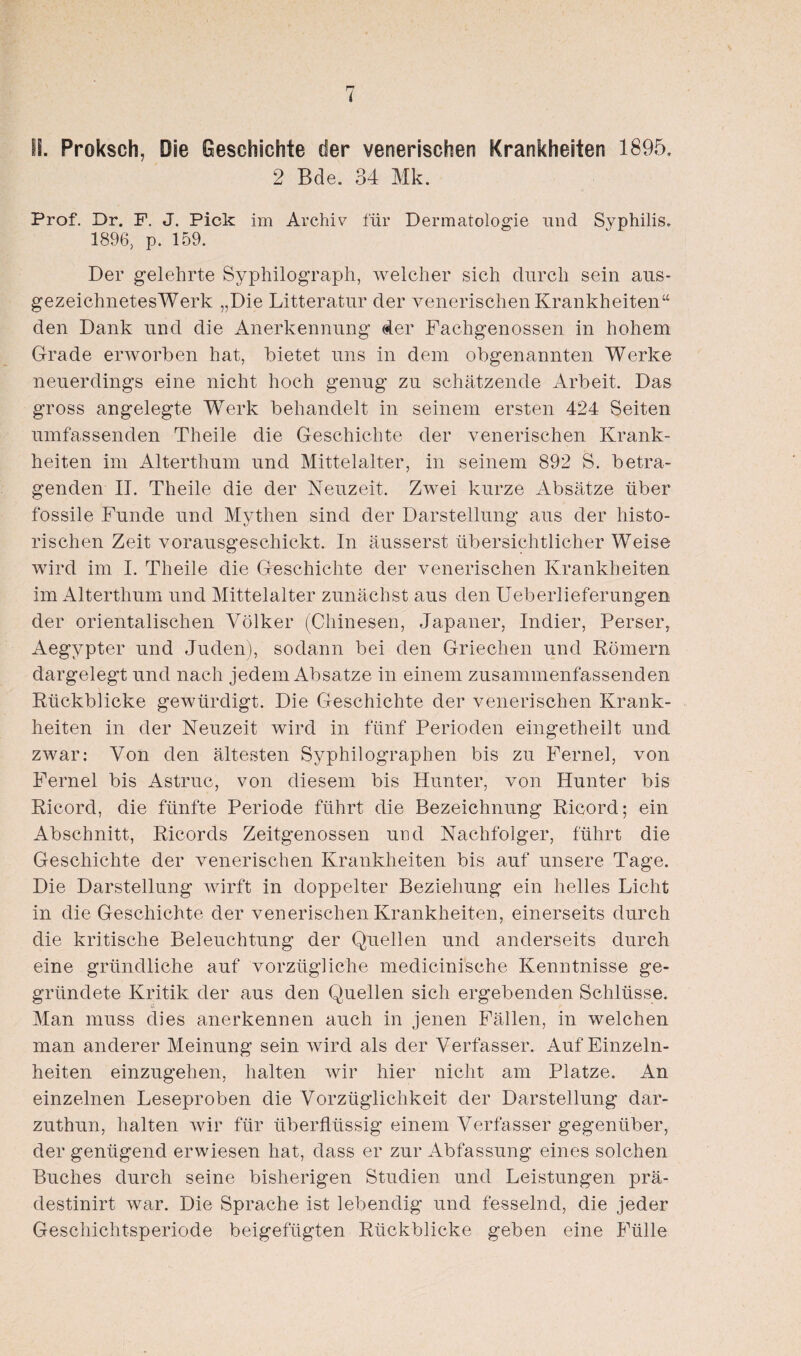 IS. Proksch, Die Geschichte der venerischen Krankheiten 1895. 2 Bde. 34 Mk. Prof. Dr. F. J. Pick im Archiv für Dermatologie und Syphilis. 1896, p. 159. Der gelehrte Syphilograph, welcher sich durch sein aus- gezeichnetesWerk „Die Litteratur der venerischen Krankheiten“ den Dank und die Anerkennung der Fachgenossen in hohem Grade erworben hat, bietet uns in dem obgenannten Werke neuerdings eine nicht hoch genug zu schätzende Arbeit. Das gross angelegte Werk behandelt in seinem ersten 424 Seiten umfassenden Theile die Geschichte der venerischen Krank¬ heiten im Alterthum und Mittelalter, in seinem 892 S. betra¬ genden II. Theile die der Neuzeit. Zwei kurze Absätze über fossile Funde und Mythen sind der Darstellung aus der histo¬ rischen Zeit vorausgeschickt. In äusserst übersichtlicher Weise wird im I. Theile die Geschichte der venerischen Krankheiten im Alterthum und Mittelalter zunächst aus den Ueberlieferungen der orientalischen Völker (Chinesen, Japaner, Indier, Perser, Aegypter und Juden), sodann bei den Griechen und Körnern dargelegt und nach jedem Absätze in einem zusammenfassenden Ktickblicke gewürdigt. Die Geschichte der venerischen Krank¬ heiten in der Neuzeit wird in fünf Perioden eingetheilt und zwar: Von den ältesten Syphilographen bis zu Fernei, von Fernei bis Astruc, von diesem bis Hunter, von Hunter bis Ricord, die fünfte Periode führt die Bezeichnung Ricord; ein Abschnitt, Ricords Zeitgenossen und Nachfolger, führt die Geschichte der venerischen Krankheiten bis auf unsere Tage. Die Darstellung Avirft in doppelter Beziehung ein helles Licht in die Geschichte der venerischen Krankheiten, einerseits durch die kritische Beleuchtung der Quellen und anderseits durch eine gründliche auf vorzügliche medicinische Kenntnisse ge¬ gründete Kritik der aus den Quellen sich ergebenden Schlüsse. Man muss dies anerkennen auch in jenen Fällen, in welchen man anderer Meinung sein Avird als der Verfasser. Auf Einzeln- heiten einzugehen, halten wir hier nicht am Platze. An einzelnen Leseproben die Vorzüglichkeit der Darstellung dar- zuthun, halten Avir für überflüssig einem Verfasser gegenüber, der genügend erwiesen hat, dass er zur Abfassung eines solchen Buches durch seine bisherigen Studien und Leistungen prä- destinirt war. Die Sprache ist lebendig und fesselnd, die jeder Geschichtsperiode beigefügten Rückblicke geben eine Fülle