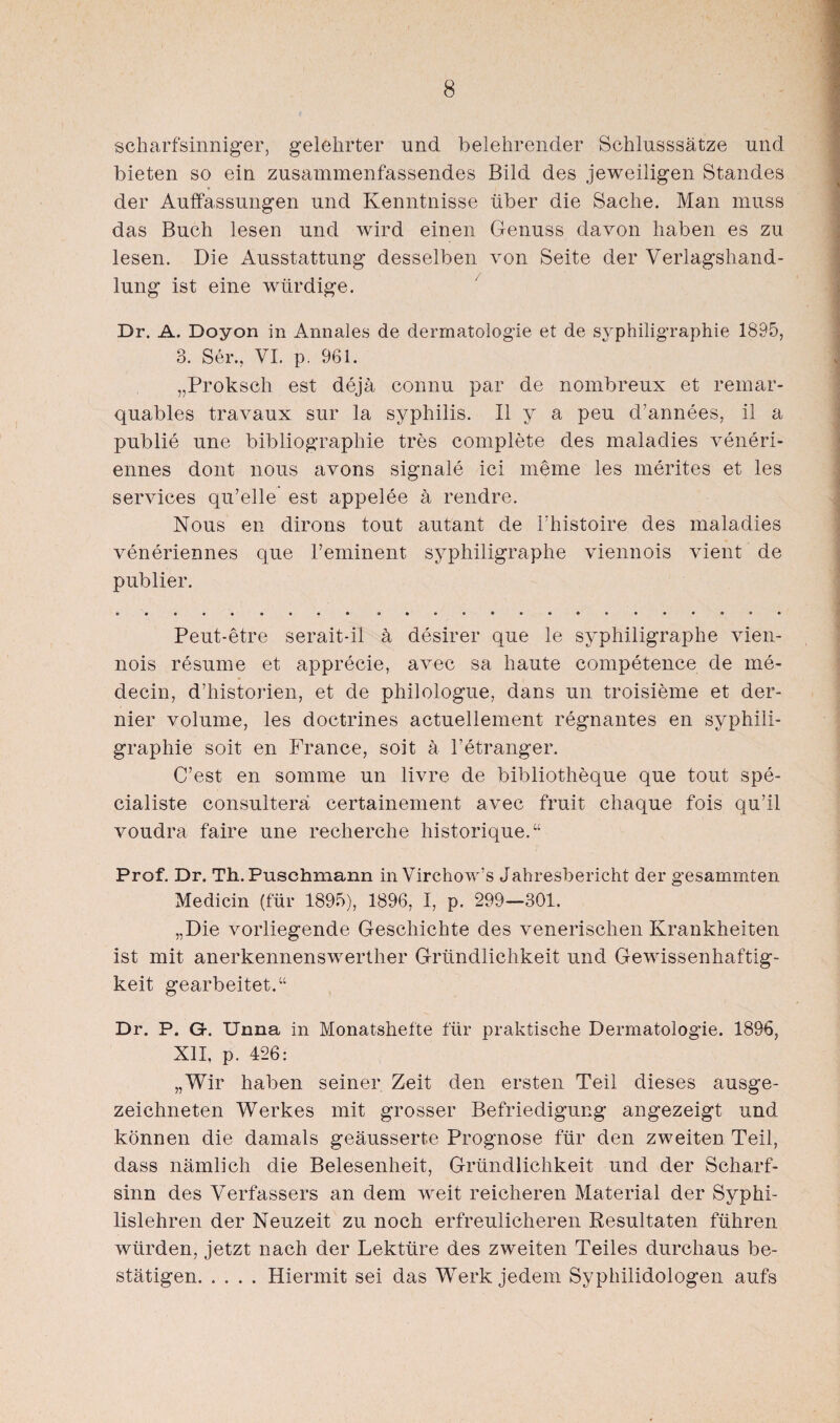 scharfsinniger, gelehrter und belehrender Schlusssätze und bieten so ein zusammenfassendes Bild des jeweiligen Standes der Auffassungen und Kenntnisse über die Sache. Man muss das Buch lesen und wird einen Genuss davon haben es zu lesen. Die Ausstattung desselben von Seite der Verlagshand¬ lung ist eine würdige. Dr. A. Doyon in Annales de dermatologie et de syphiligraphie 1895, 3. Ser., VI. p. 961. „Proksch est dejä connu par de nombreux et remar- quables travaux sur la syphilis. II y a peu d’annees, il a publie une bibliographie tres complete des maladies veneri- ennes dont nous avons Signale ici meme les merites et les Services qu’elle est appelee ä rendre. Nous en dirons tout autant de Fhistoire des maladies veneriennes que 1’eminent syphiligraphe viennois vient de publier. Peut-etre serait-il ä desirer que le syphiligraphe vien¬ nois resume et apprecie, avec sa haute competence de ine- decin, d’historien, et de philologue, dans un troisieme et der- nier volurne, les doctrines actuellement regnantes en syphili¬ graphie soit en France, soit ä Petranger. C’est en somme un livre de bibliotheque que tout spe- cialiste consulterä certainement avec fruit cliaque fois qu’il voudra faire une recherche historique.“ Prof. Dr. Th. Puschmann in Virchow’s Jahresbericht der gesammten Medicin (für 1895), 1896, I, p. 299—301. „Die vorliegende Geschichte des venerischen Krankheiten ist mit anerkennenswerther Gründlichkeit und Gewissenhaftig¬ keit gearbeitet.“ Dr. P. G-. Unna in Monatshefte für praktische Dermatologie. 1896, XII, p. 426: „Wir haben seiner Zeit den ersten Teil dieses ausge¬ zeichneten Werkes mit grosser Befriedigung angezeigt und können die damals geäusserte Prognose für den zweiten Teil, dass nämlich die Belesenheit, Gründlichkeit und der Scharf¬ sinn des Verfassers an dem weit reicheren Material der Syphi¬ lislehren der Neuzeit zu noch erfreulicheren Resultaten führen würden, jetzt nach der Lektüre des zweiten Teiles durchaus be¬ stätigen.Hiermit sei das Werk jedem Syphilidologen aufs