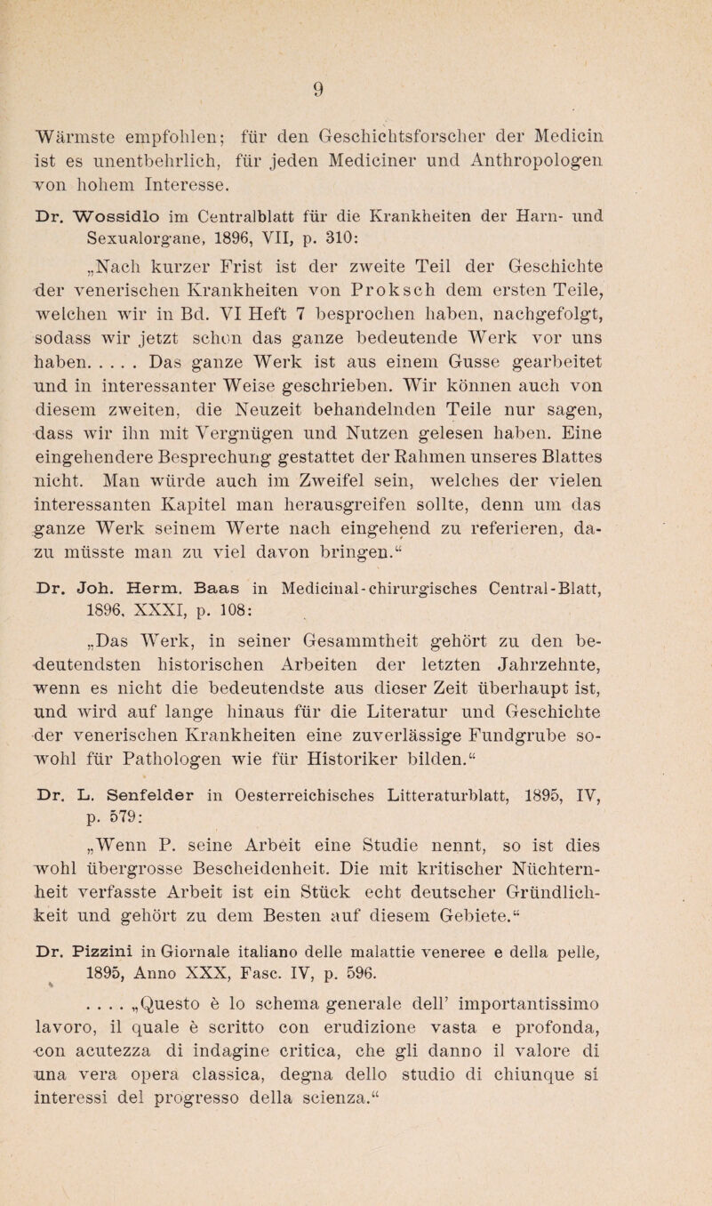 Wärmste empfohlen; für den Geschichtsforscher der Medicin ist es unentbehrlich, für jeden Mediciner und Anthropologen von hohem Interesse. Dr. Wossidlo im Centralblatt für die Krankheiten der Harn- und Sexualorgane, 1896, VII, p. 310: „Nach kurzer Frist ist der zweite Teil der Geschichte der venerischen Krankheiten von Proksch dem ersten Teile, welchen wir in Bd. VI Heft 7 besprochen haben, nachgefolgt, sodass wir jetzt schon das ganze bedeutende Werk vor uns haben.Das ganze Werk ist aus einem Gusse gearbeitet und in interessanter Weise geschrieben. Wir können auch von diesem zweiten, die Neuzeit behandelnden Teile nur sagen, dass wir ihn mit Vergnügen und Nutzen gelesen haben. Eine eingehendere Besprechung gestattet der Rahmen unseres Blattes nicht. Man würde auch im Zweifel sein, welches der vielen interessanten Kapitel man herausgreifen sollte, denn um das ganze Werk seinem Werte nach eingehend zu referieren, da¬ zu müsste man zu viel davon bringen.“ Dr. Joh. Herrn. Baas in Medicinal- chirurgisches Central-Blatt, 1896, XXXI, p. 108: „Das Werk, in seiner Gesammtheit gehört zu den be¬ deutendsten historischen Arbeiten der letzten Jahrzehnte, wenn es nicht die bedeutendste aus dieser Zeit überhaupt ist, und wird auf lange hinaus für die Literatur und Geschichte der venerischen Krankheiten eine zuverlässige Fundgrube so¬ wohl für Pathologen wie für Historiker bilden.“ Dr. L. Senfeider in Oesterreichisches Litteraturblatt, 1895, IV, p. 579: „Wenn P. seine Arbeit eine Studie nennt, so ist dies wohl übergrosse Bescheidenheit. Die mit kritischer Nüchtern¬ heit verfasste Arbeit ist ein Stück echt deutscher Gründlich¬ keit und gehört zu dem Besten auf diesem Gebiete.“ Dr. Pizzini in Giornale italiano delle malattie veneree e della pelle, 1895, Anno XXX, Fase. IV, p. 596. .... „Questo e lo Schema generale dell’ importantissimo lavoro, il quäle e scritto con erudizione vasta e profonda, non acutezza di indagine critica, che gli danno il valore di una vera opera classica, degna dello Studio di chiunque si interessi del progresso della scienza.“