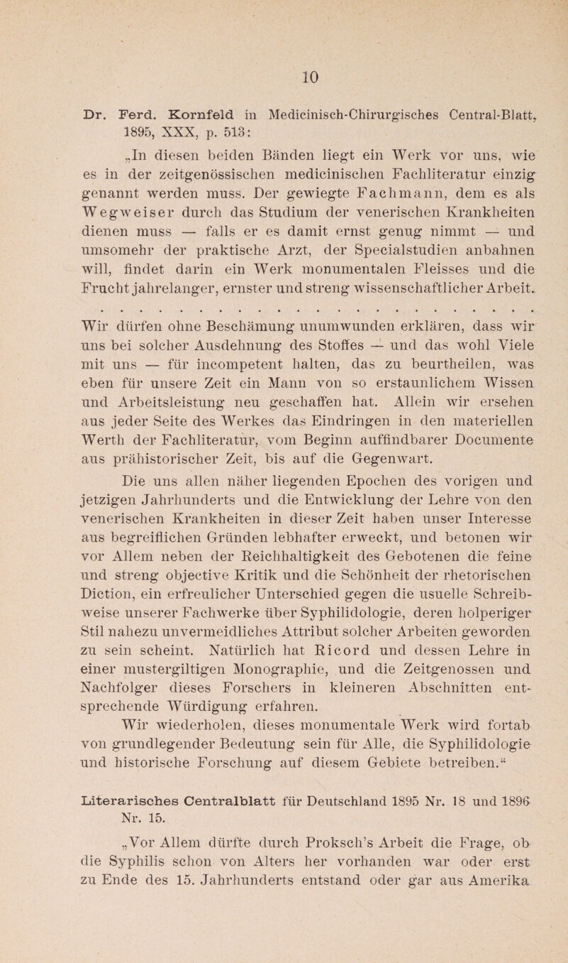 Dr. Ferd. Kornfeld in Medicinisch-Chirurgisches Central-Blattr 1895, XXX, p. 513: „In diesen beiden Bänden liegt ein Werk vor uns, wie es in der zeitgenössischen medicinischen Fachliteratur einzig genannt werden muss. Der gewiegte Fachmann, dem es als Wegweiser durch das Studium der venerischen Krankheiten dienen muss — falls er es damit ernst genug nimmt — und umsomehr der praktische Arzt, der Specialstudien anbahnen will, findet darin ein Werk monumentalen Fleisses und die Frucht jahrelanger, ernster und streng wissenschaftlicher Arbeit. Wir dürfen ohne Beschämung unumwunden erklären, dass wir uns bei solcher Ausdehnung des Stoffes — und das wohl Viele mit uns — für incompetent halten, das zu beurtheilen, was eben für unsere Zeit ein Mann von so erstaunlichem Wissen und Arbeitsleistung neu geschaffen hat. Allein wir ersehen aus jeder Seite des Werkes das Eindringen in den materiellen Werth der Fachliteratur, vom Beginn auffindbarer Documente aus prähistorischer Zeit, bis auf die Gegenwart. Die uns allen näher liegenden Epochen des vorigen und jetzigen Jahrhunderts und die Entwicklung der Lehre von den venerischen Krankheiten in dieser Zeit haben unser Interesse aus begreiflichen Gründen lebhafter erweckt, und betonen wir vor Allem neben der Reichhaltigkeit des Gebotenen die feine und streng objective Kritik und die Schönheit der rhetorischen Diction, ein erfreulicher Unterschied gegen die usuelle Schreib¬ weise unserer Fachwerke über Syphilidologie, deren holperiger Stil nahezu unvermeidliches Attribut solcher Arbeiten geworden zu sein scheint. Natürlich hat Ri cord und dessen Lehre in einer mustergiltigen Monographie, und die Zeitgenossen und Nachfolger dieses Forschers in kleineren Abschnitten ent¬ sprechende Würdigung erfahren. Wir wiederholen, dieses monumentale Werk wird fortab von grundlegender Bedeutung sein für Alle, die Syphilidologie und historische Forschung auf diesem Gebiete betreiben.“ Literarisches Centralblatt für Deutschland 1895 Nr. 18 und 189fi Nr. 15. „Vor Allem dürfte durch Proksch’s Arbeit die Frage, ob die Syphilis schon von Alters her vorhanden war oder erst zu Ende des 15. Jahrhunderts entstand oder gar aus Amerika